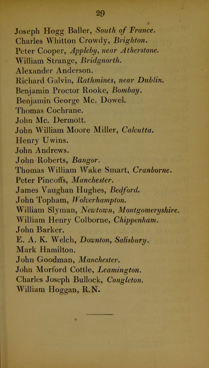 Joseph Hogg Bailer, South of France. Charles YVhitton Crowdy, Brighton. Peter Cooper, Appleby, near Atherstone. William Strange, Bridgnorth. Alexander Anderson. Richard Galvin, Ratlimines, near Dublin. Benjamin Proctor Rooke, Bombay. Benjamin George Me. Dowel. Thomas Cochrane. John Me. Dermott. John William Moore Miller, Calcutta. Henry IJwins. John Andrews. John Roberts, Bangor. Thomas William Wake Smart, Cranborne. Peter Pincoffs, Manchester. James Vaughan Hughes, Bedford. John Topham, Wolverhampton. William Slyman, Newtown, Montgomeryshire. William Henry Colborne, Chippenham. John Barker. E. A. K. Welch, Downton, Salisbury. Mark Hamilton. John Goodman, Manchester. John Morford Cottle, Leamington. Charles Joseph Bullock, Congleton. William Hoggan, R.N.