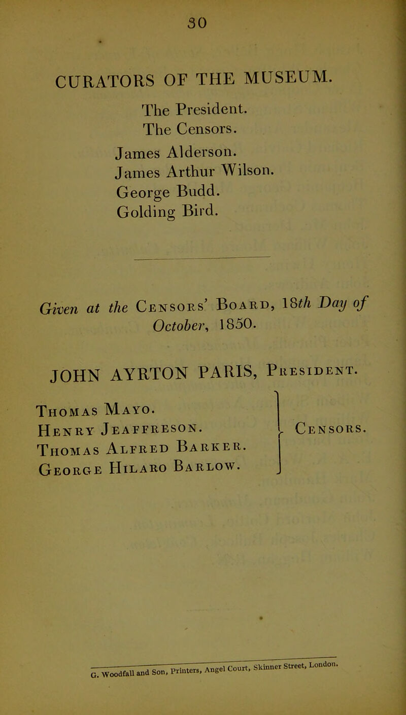 CURATORS OF THE MUSEUM. The President. The Censors. James Alderson. James Arthur Wilson. George Budd. Golding Bird. Given at the Censors’ Board, 18tli Bay of October', 1850. JOHN AYRTON PARIS, President. Thomas Mayo. Henry Jeaffreson. Thomas Alfred Barker. George Hilaro Barlow. . Censors. G. WoodfaU and Son, Printers, Angel Court, Skinner Street, London.