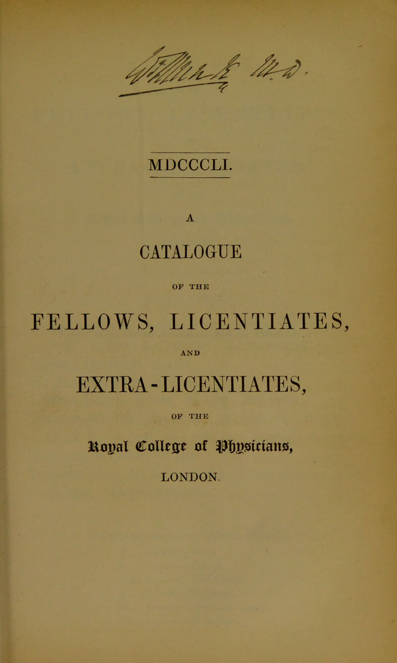 MDCCCLL A CATALOGUE OF THE FELLOWS, LICENTIATES, AND EXTRA-LICENTIATES, OP THE laopal Collese of LONDON.