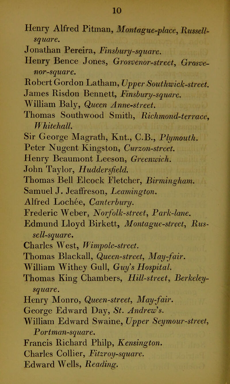 Henry Alfred Pitman, Montague-place, Russell- square. Jonathan Pereira, Finsbury-square. Henry Bence Jones, Grosvenor-street, Grosve- nor-square. Robert Gordon Latham, Upper Southwick-street. James Risdon Bennett, Finsbury-square. William Baly, Queen Anne-street. Thomas Southwood Smith, Richmond-terrace, Whitehall. Sir George Magrath, Knt., C.B., Flymouth. Peter Nugent Kingston, Curzon-street. Henry Beaumont Leeson, Greenwich. John Taylor, Huddersjield. Thomas Bell El cock Fletcher, Birmingham. Samuel J. JeafFreson, Leamington. Alfred Lochee, Canterbury. Frederic Weber, Norfolk-street, Fark-lane. Edmund Lloyd Birkett, Montague-street, Rus- sell-square. Charles West, Wimpole-street. Thomas Blackall, Queen-street, May-fair. William Withey Gull, Guy s Hospital. Thomas King Chambers, Hill-street, Berkeley- square. Henry Monro, Queen-street, May-fair. George Edward Day, St. Andrew's. William Edward Swaine, Upper Seymour-street, Fortman-square. Francis Richard Philp, Kensington. Charles Collier, Fitzroy-square. Edward Wells, Reading.