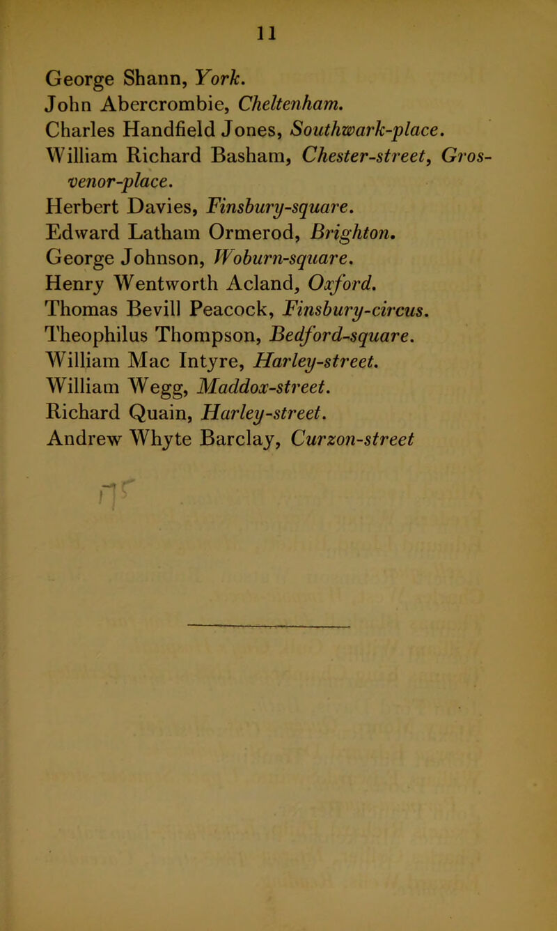George Shann, York, John Abercrombie, Cheltenham. Charles Handheld Jones, Southwark-place. William Richard Basham, Chester-street, Gros- % venor-place. Herbert Davies, Finsburp-square. Edward Latham Ormerod, Brighton, George Johnson, Woburn-square. Henry Wentworth Acland, Oxford. Thomas Bevill Peacock, Finsbury-circus. Theophilus Thompson, Bedford-square. William Mac Intyre, Harley-street. William Wegg, Maddox-street. Richard Quain, Harley-street. Andrew Whyte Barclay, Curzon-street .-1 r