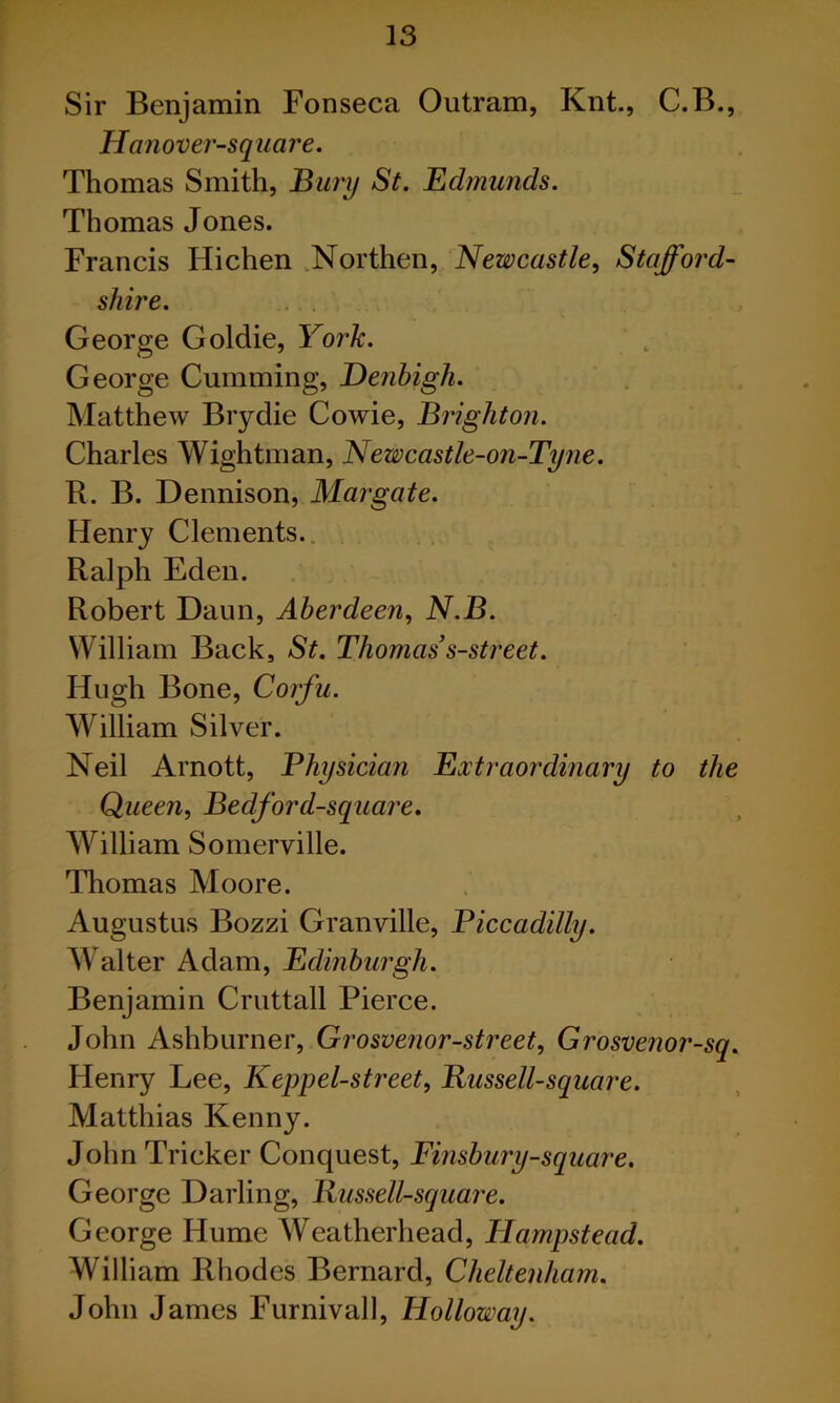 Sir Benjamin Fonseca Outram, Knt., C.B., Hanover-square. Thomas Smith, Burij St. Ed?nunds. Thomas Jones. Francis Hichen .Northen, Newcastle, Stafford- shire. George Goldie, York. George Gumming, Denbigh. Matthew Brydie Cowie, Brighton. Charles Wightman, Newcastle-on-Tyne. R. B. Dennison, Margate. Henry Clements.. Ralph Eden. Robert Daun, Aberdeen, N.B. William Back, St. Thomas s-street. Hugh Bone, Corfu. William Silver. Neil Arnott, Physician Extraordinary to the Queen, Bedford-square, William Somerville. Thomas Moore. Augustus Bozzi Granville, Piccadilly. Walter Adam, Edinburgh. Benjamin Cruttall Pierce. John Ashburner, Grosvenor-street, Grosvenor-sq. Henry Lee, Keppel-street, Bussell-square. Matthias Kenny. John Tricker Conquest, Finsbury-square. George Darling, Bussell-square. George Hume Weatherhead, Hampstead. William Rhodes Bernard, Cheltenham. John James Furnivall, Holloway.