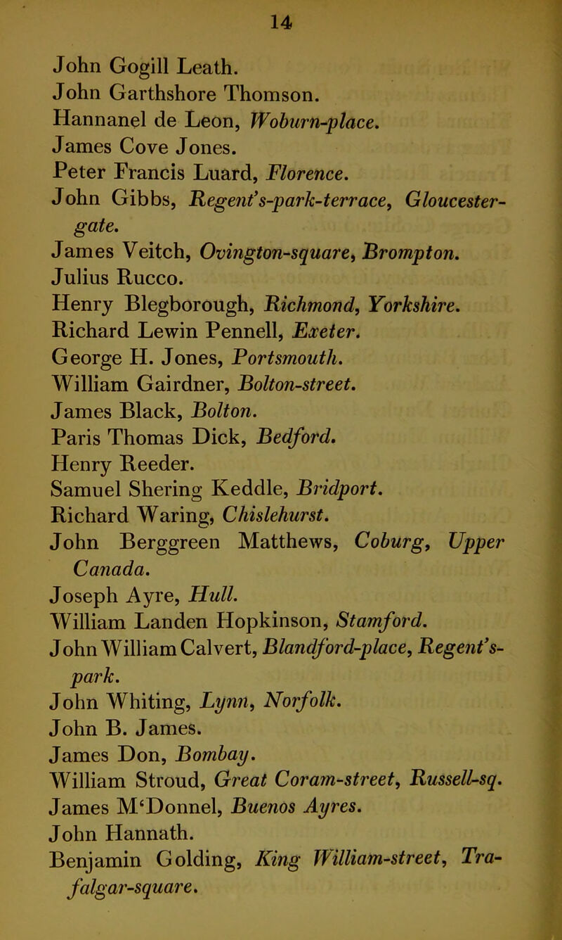 John Gogill Leath. John Garthshore Thomson. Hannanel de Leon, Wohurn-place, James Cove Jones. Peter Francis Luard, Florence, John Gibbs, Regent*s-park-terrace, Gloucester- gate, James Veitch, Ovington-square^ Brompton, Julius Rucco. Henry Blegborough, Richmond, Yorkshire, Richard Lewin Pennell, Exeter, George H. Jones, Fortsmouth, William Gairdner, Bolton-street, James Black, Bolton, Paris Thomas Dick, Bedford, Henry Reeder. Samuel Shering Keddle, Bridport, Richard Waring, Chislehurst, John Berggreen Matthews, Coburg, Upper Canada, Joseph Ayre, Hull, William Landen Hopkinson, Stamford, John William Calvert, Blandford-place, Regent*s- park, John Whiting, Lynn, Norfolk, John B. James. James Don, Bombay, William Stroud, Great Coram-street, Russell-sq, James M‘Donnel, Buenos Ayres, John Hannath. Benjamin Golding, King William-street, Tra- falgai'-square,
