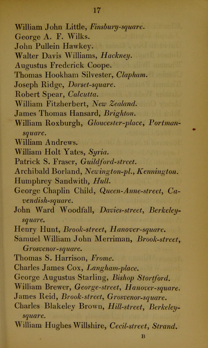 William John Little, Finsbury-square. George A. F. Wilks. John Pullein Hawkey. ' Walter Davis Williams, Hackney. Augustus Frederick Coope. Thomas Hookham Silvester, Clapham. Joseph Ridge, Dorset-square. Robert Spear, Calcutta. William Fitzherbert, Hew Zealand. James Thomas Hansard, Brighton. William Roxburgh, Gloucester-place, Portman- square. William Andrews. William Holt Yates, Syria. Patrick S. Fraser, Guildford-street. Archibald Borland, Hewington-pl., Kennington. Humphrey Sandwith, Hull. George Chaplin Child, Queen-Anne-street, Ca- vendish-square. John Ward Woodfall, JDavies-street, Berkeley- square. Henry Hunt, Brook-street, PIanover-square. Samuel William John Merriman, Brook-street, Grosvenor-square. Thomas S. Harrison, Frame. Charles James Cox, Langham-place. George Augustus Starling, Bishop Stortford. William Brewer, George-street, Hanover-square. James Reid, Brook-street, Grosvenor-square. Charles Blakeley Brown, Hill-street, Berkeley- square. William Hughes Willshire, Cecil-street, Stra?id. B