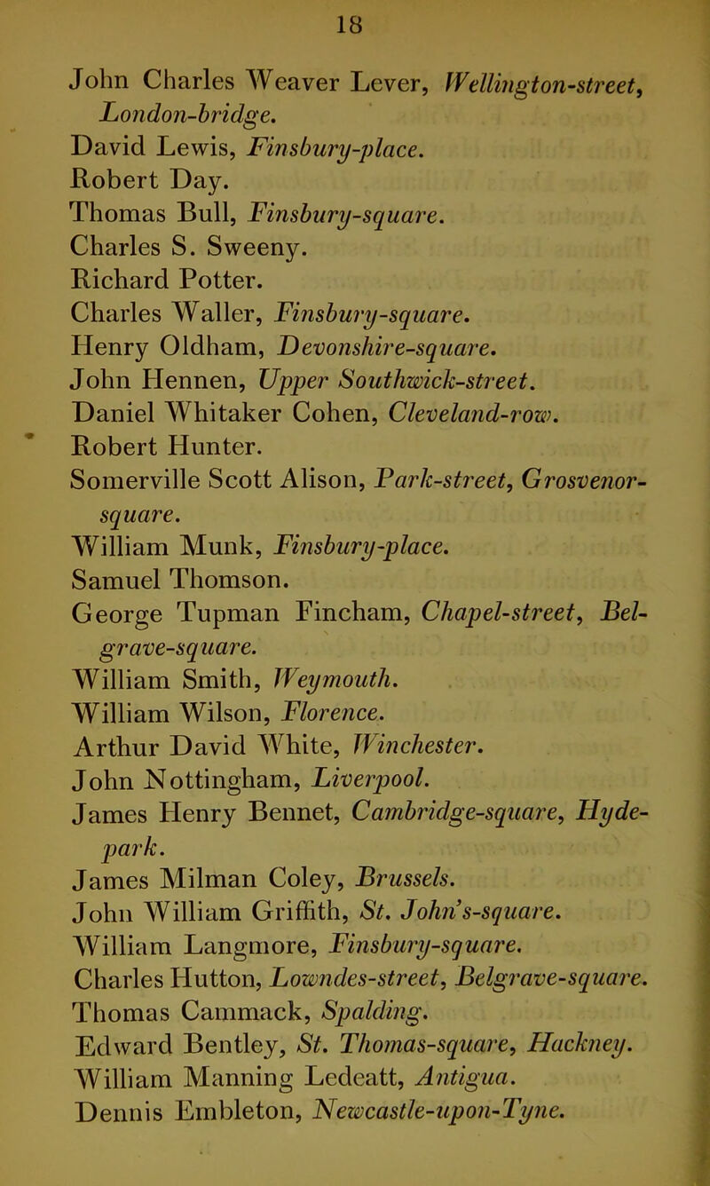 John Charles Weaver Lever, Wellington-street, London-hridge. David Lewis, Finsbury-place. Robert Day. Thomas Bull, Finsbury-square. Charles S. Sweeny. Richard Potter. Charles Waller, Finsbury-square. Henry Oldham, Devonshire-square. John Hennen, Upper Southwick-street. Daniel Whitaker Cohen, Cleveland-row. Robert Hunter. Somerville Scott Alison, Park-street, Grosvenor- square. William Munk, Finsbury-place. Samuel Thomson. George Tupman Fincham, Chap el-street, Bel- grave-square. William Smith, Weymouth. William Wilson, Florence. Arthur David AVhite, Winchester. John Nottingham, Liverpool. James Henry Bennet, Cambridge-square, Hyde- • James Milman Coley, Brussels. John William Griffith, St. Johns-square. William Langmore, Finsbury-square. Charles Hutton, Lowndes-street, Belgrave-square. Thomas Cammack, Spalding. Edward Bentley, St. Thomas-square, Hackney. William Manning Ledeatt, Antigua. Dennis Ernbleton, Newcastle-upon-Tyne.