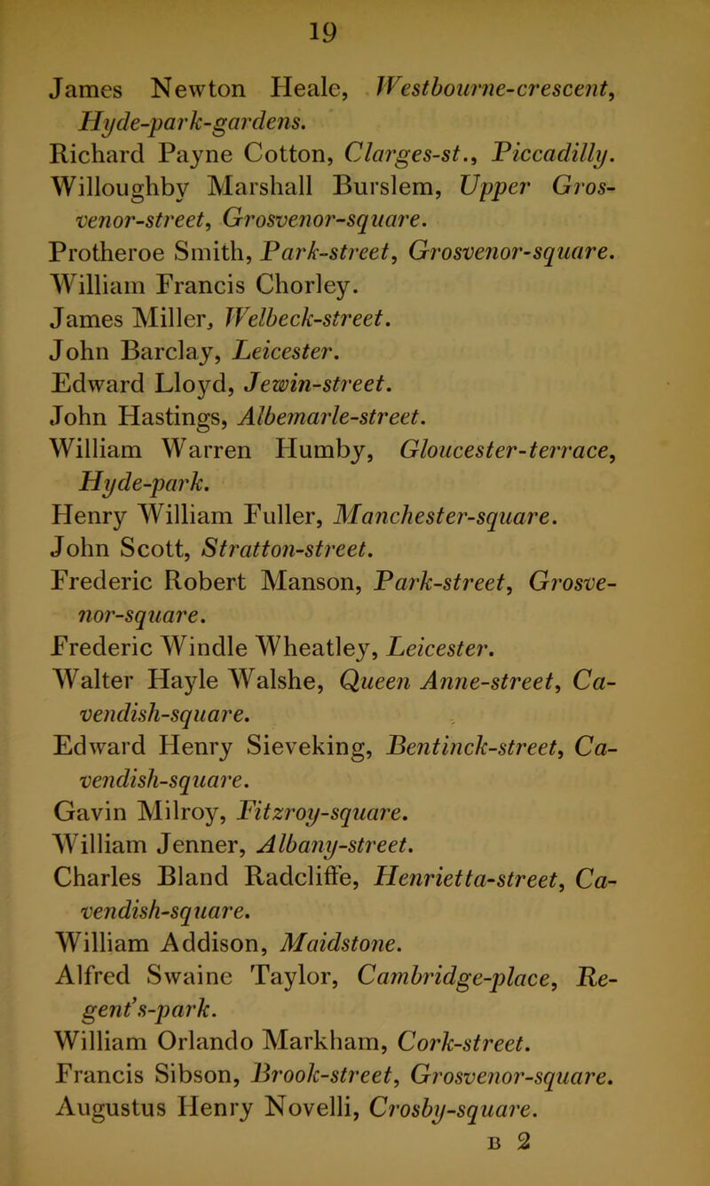 James Newton Heale, JVestbourne-a'escent^ Hyde-park-gardens. Richard Payne Cotton, Clarges-st., Piccadilly. Willoughby Marshall Burslem, Upper' Gros~ venor-street, Grosvenor-sqiiare. Protheroe Smith, Park-street, Grosvenor-square. William Francis Chorley. James Miller, Welbeck-street. John Barclay, Leicester. Edward Lloyd, Jewin-street. John Hastings, Albemarle-street. William Warren Humby, Gloucester-terrace, Hyde-park. Henry William Fuller, Manchester-square. John Scott, Strati on-street. Frederic Robert Manson, Park-street, Grosve- nor-square. Frederic Windle Wheatley, Leicester. Walter Hayle Walshe, Queen Anne-street, Ca- vendish-square. Edward Henry Sieveking, Bentinck-street, Ca- vendish-square. Gavin Milroy, Fitzroy-square. William Jenner, Albany-street. Charles Bland RadclifFe, Henrietta-street. Ca- vendish-square. William Addison, Maidstone. Alfred Swaine Taylor, Cambrddge-place, Re- gent\s-park. William Orlando Markham, Cork-street. Francis Sibson, Brook-street, Grosvenor-square. Augustus Henry Novelli, Crosby-square. B 2