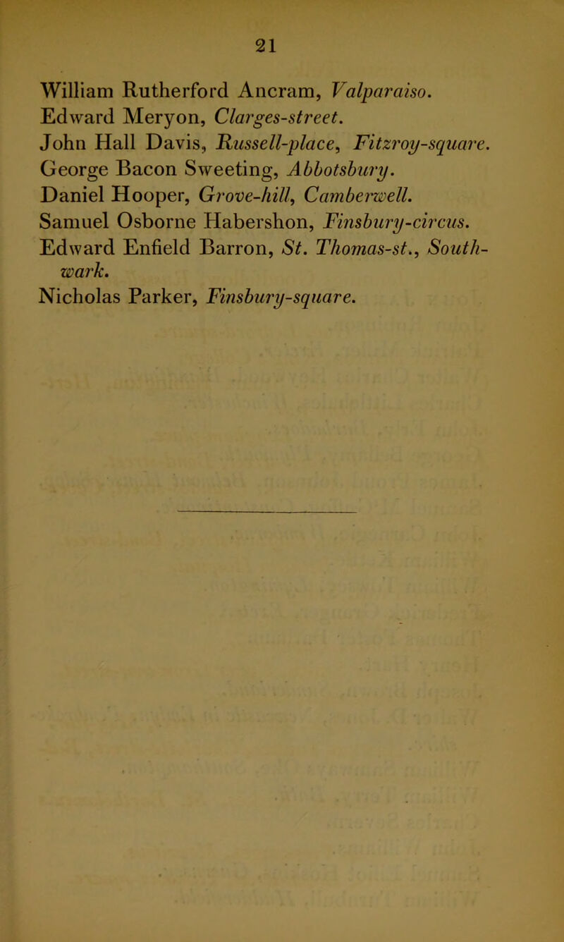 William Rutherford Ancram, Valparaiso. Edward Meryon, Clarges-street. John Hall Davis, Russell-place, Fitzroy-square. George Bacon Sweeting, Abbotshury. Daniel Hooper, Grove-hill, Camberwell. Samuel Osborne Habershon, Finsbury-circus. Edward Enfield Barron, St. Thomas-st., South- wark. Nicholas Parker, Finsbury-sqiiare.