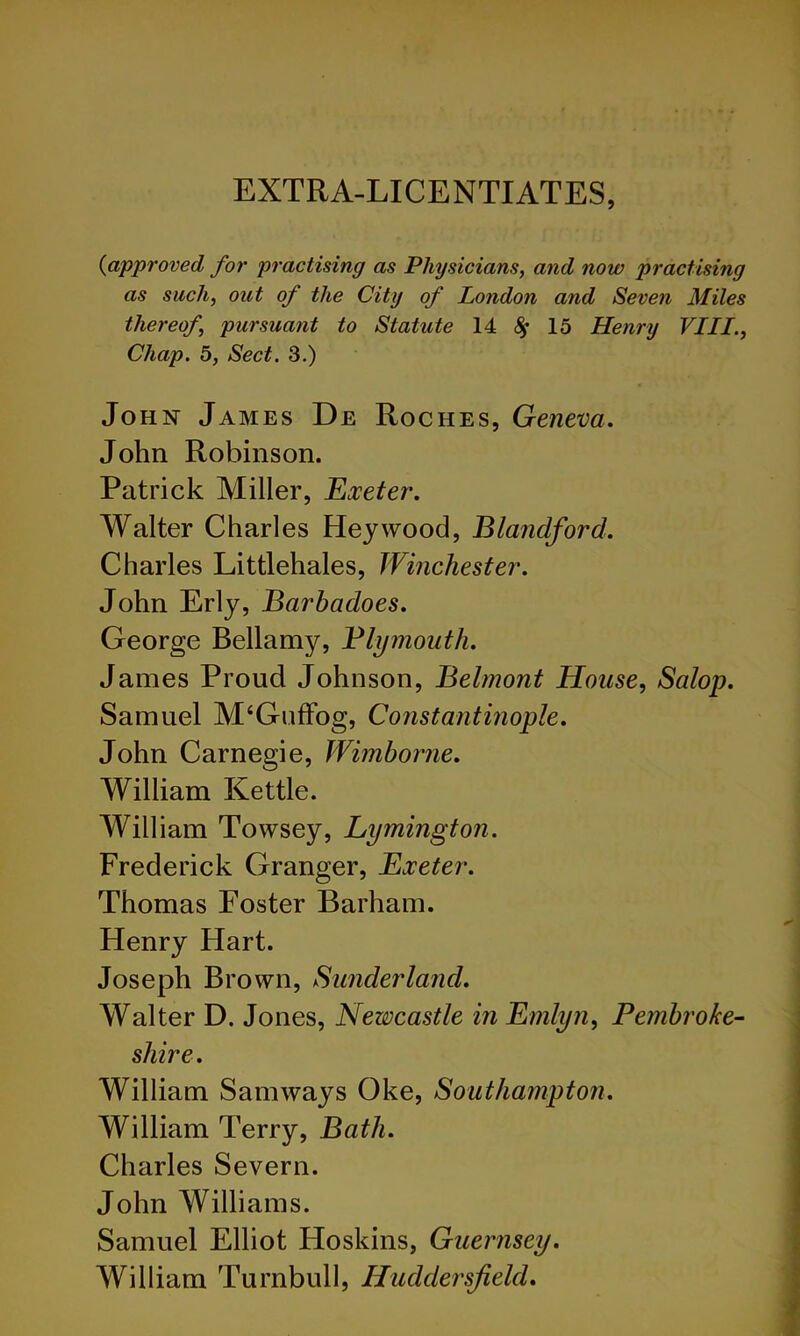 EXTRA-LICENTIATES, {approved for practising as Physicians, and now practising as such, out of the City of London and Seven Miles thereof, pursuant to Statute 14 ^ 15 Henry VIII., Chap. 5, Sect. 3.) John James De Roches, Geneva. John Robinson. Patrick Miller, Exeter. Walter Charles Hey wood, Blandford. Charles Littlehales, Winchester. John Erly, Barbadoes. George Bellamy, Blymoiith. James Proud Johnson, Belmont House, Salop. Samuel M‘GufFog, Constantmople. John Carnegie, Wimborne. William Kettle. William Towsey, Lymington. Frederick Granger, Exeter. Thomas Poster Barham. Henry Hart. Joseph Brown, Sunderland. Walter D. Jones, Newcastle in Emlyn, Pembroke-- shire. William Samways Oke, Southampton. William Terry, Bath. Charles Severn. John Williams. Samuel Elliot Hoskins, Guernsey. William Turnbull, Huddersfield.
