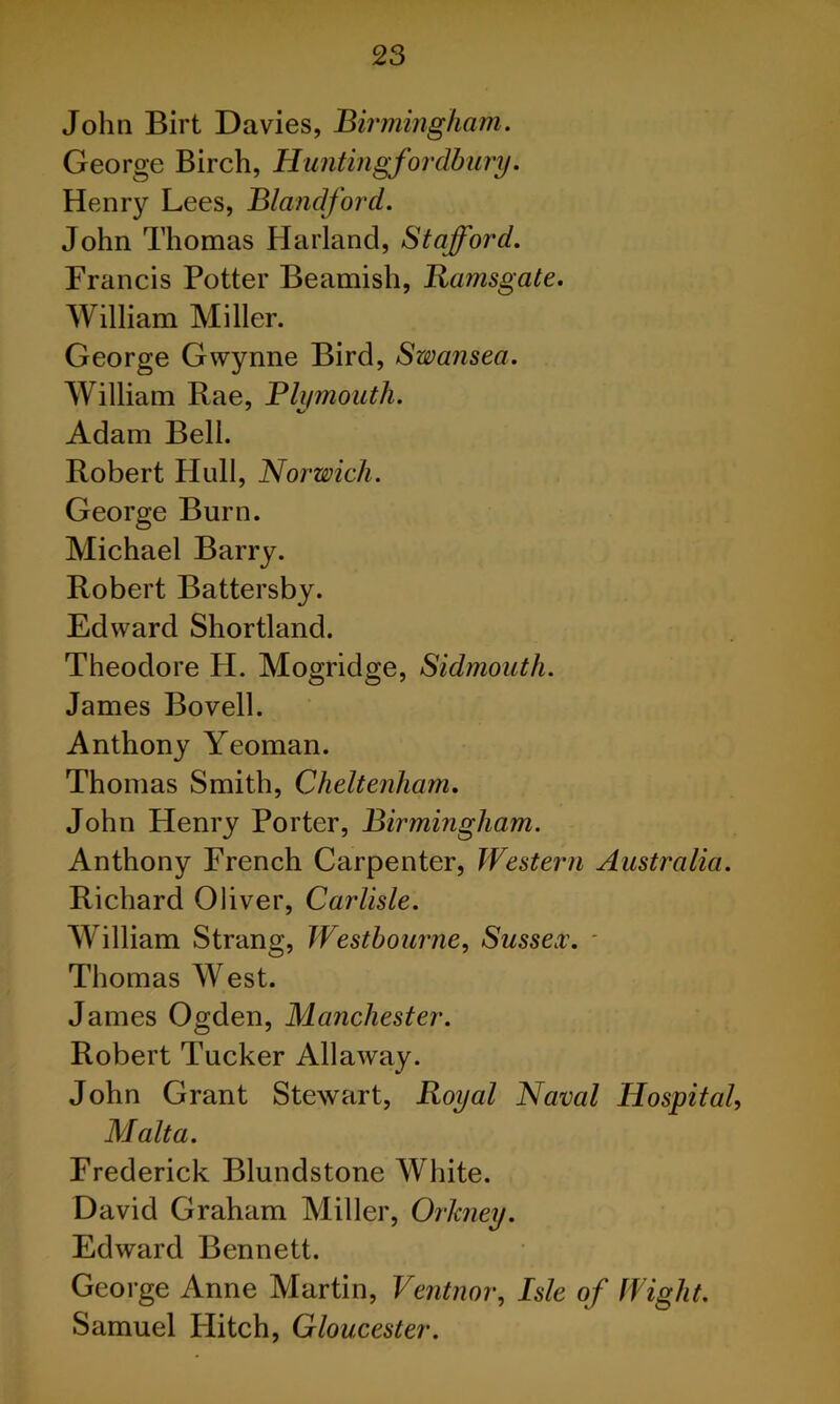 John Birt Davies, Birmingham. George Birch, Huntingfordbury. Henry Lees, Blandford. John Thomas Harland, Stafford, Francis Potter Beamish, Ramsgate. William Miller. George Gwynne Bird, Swansea. William Rae, Blymouth. Adam Bell. Robert Hidl, Norwich. George Burn. Michael Barry. Robert Battersby. Edward Shortland. Theodore H. Mogridge, Sidmouth. James Bovell. Anthony Yeoman. Thomas Smith, Cheltenham, John Henry Porter, Birmingham. Anthony French Carpenter, Western Australia. Richard Oliver, Carlisle. William Strang, Westhourne, Sussex\ ' Thomas West. James Ogden, Manchester. Robert Tucker Allaway. John Grant Stewart, Royal Naval Hospital Malta. Frederick Blundstone White. David Graham Miller, Orkney. Edward Bennett. George Anne Martin, Ventnoi\ Isle of Wight. Samuel Hitch, Gloucester.