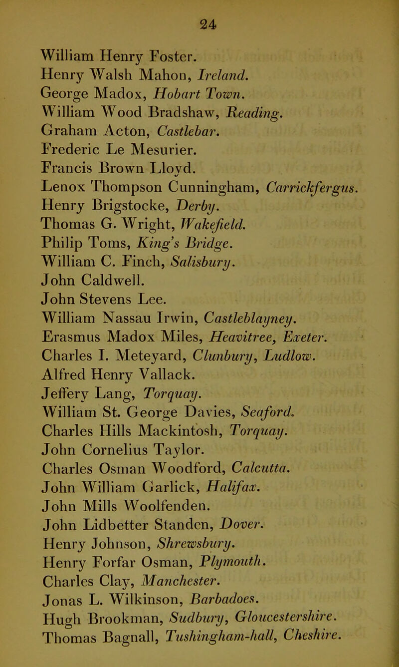 William Henry Foster. Henry Walsh Mahon, Ireland. George Madox, Hobart Town. William Wood Bradshaw, heading. Graham Acton, Castlebar. Frederic Le Mesurier. Francis Brown Llovd. «/ Lenox Thompson Cunningham, Carrickfergiis. Henry Brigstocke, Derby. Thomas G. AVright, Wakefield. Philip Toms, King’s Bridge. William C. Finch, Salisbury. John Caldwell. John Stevens Lee. William Nassau Irwin, Castleblayney. Erasmus Madox Miles, Heamtree, Exeter. Charles I. Meteyard, Clunbury, Ludlow. Alfred Henry Vallack. Jeffery Lang, Torquay. William St. George Davies, Seaford. Charles Hills Mackintosh, Torquay. John Cornelius Taylor. Charles Osman Woodford, Calcutta. John William Garlick, Halifax. John Mills Woolfenden. John Lidbetter Standen, Dover. Henry Johnson, Shrewsbury. Henry Forfar Osman, Plymouth. Charles Clay, Manchester. Jonas L. Wilkinson, Barbadoes. Hugh Brookman, Sudbury, Gloucestershire. Thomas Bagnall, Tushingham-hall, Cheshire.