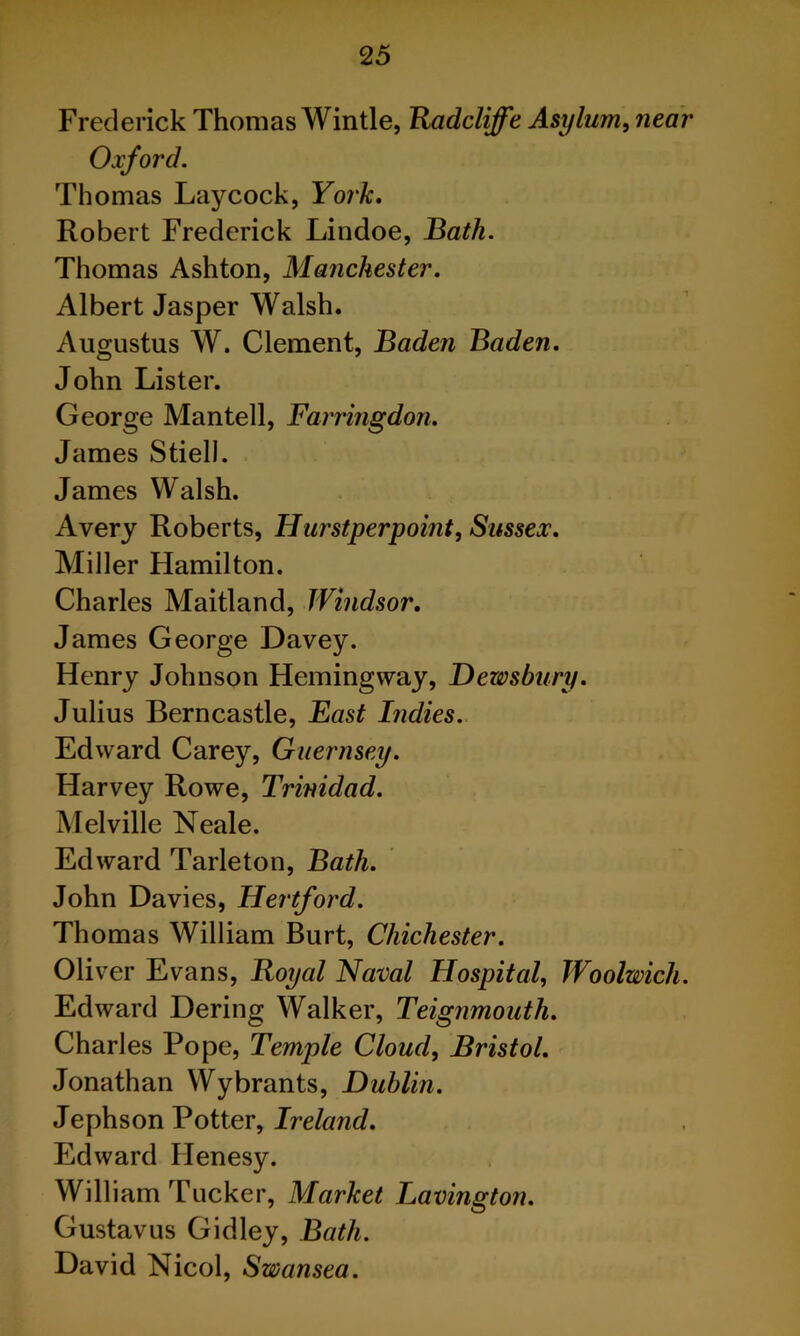 Frederick Thomas Wintle, TUidcliffe Asylum^ near Oxford, Thomas Laycock, York, Robert Frederick Lindoe, liath. Thomas Ashton, Manchester. Albert Jasper Walsh. Augustus W. Clement, Baden Baden, John Lister. George Mantell, Farringdon. James Stiell. James Walsh. Avery Roberts, Hurstperpoint, Sussex. Miller Hamilton. Charles Maitland, Windsor, James George Davey. Henry Johnson Hemingway, Dewsbury. Julius Berncastle, East Indies. Edward Carey, Guernsey. Harvey Rowe, Trinidad. Melville Neale. Edward Tarleton, Bath. John Davies, Hertford. Thomas William Burt, Chichester. Oliver Evans, Royal Naval Hospital, Woolwich. Edward Dering Walker, Teignmouth, Charles Pope, Temple Cloud, Bristol, Jonathan Wybrants, Dublin. Jephson Potter, Ireland, Edward Henesy. William Tucker, Market Lavington. Gustavus Gidley, Bath. David Nicol, Swansea.