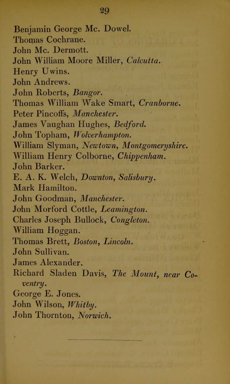 Benjamin George Me. Dowel. Thomas Cochrane. John Me. Dermott. John William Moore Miller, Calcutta. Henry Uwins. John Andrews. John Roberts, Bangor. Thomas William Wake Smart, Cranborne. Peter Pincoffs, Manchester. James Vaughan Hughes, Bedford. John Topham, Wolverhampton. AVilliam Slyman, Newtown, Montgomeryshh William Henry Colborne, Chippenham. John Barker. E. A. K. Welch, Downton, Salisbury. Mark Hamilton. John Goodman, Manchester. John Morford Cottle, Leamington. Charles Joseph Bullock, Congleton. AVilliam Ploggan. Thomas Brett, Boston, Lincoln. John Sullivan. James Alexander. Richard Sladen Davis, The Mount, near ventry. George E. Jones. John Wilson, Whitby. John Thornton, Norwich.