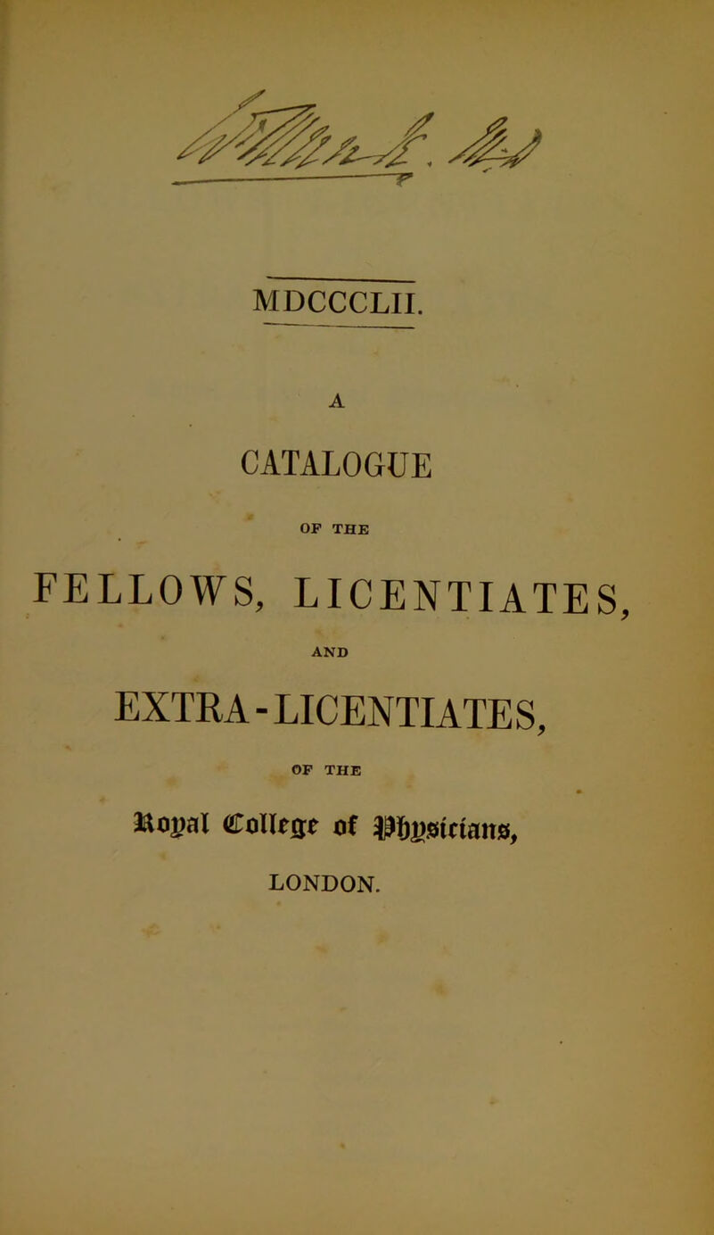 MDCCCLII. A CATALOGUE OF THE FELLOWS, LICENTIATE AND EXTRA-LICENTIATES, OF THE Jtojjal Collesc of mmciarns, LONDON.