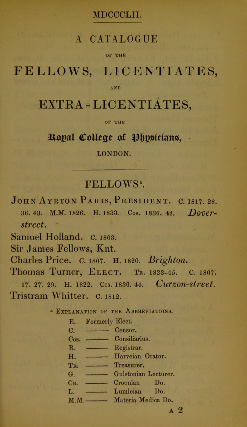 A CATALOGUE OF THE FELLOWS, LICENTIATES, AND EXTRA- LICENTIATES, OF THE ftoiwl College of ^^strtans, LONDON. FELLOWS4. John Ayrton Paris, President, c. 1817. 28. 36. 43. M.M. 1826. H. 1833. Cos. 1836. 42. Dover- street. * Samuel Holland, c. 1803. Sir James Fellows, Knt. Charles Price, c. 1807. H. 1820. Brighton. Thomas Turner, Elect. Tr. 1823-45. c. 1807. 17. 27. 29. H. 1822. Cos. 1836. 44. Curzon-street. Tristram Whitter. c. 1812. a Explanation of the Abbreviations. E. Formerly Elect. C. — Censor. Cos. — Consiliarius. R. — Registrar. H. — Harveian Orator. Tr. — Treasurer. G. — Gulstonian Lecturer. Cr. — Croonian Do. L. — Lumleian Do. M.M. — Materia Medica Do. A 2