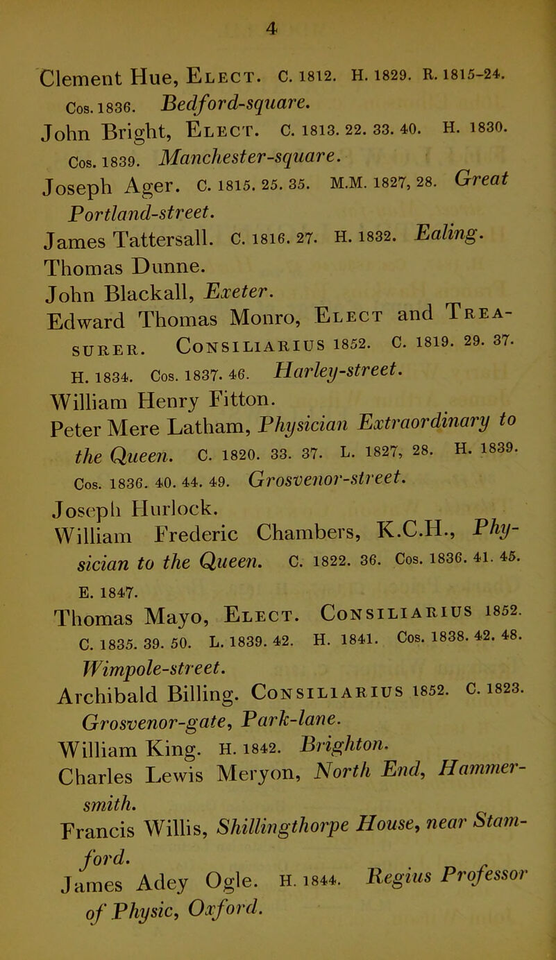 Clement Hue, Elect, c. 1812. h. 1829. R. 1815-24. Cos. 1836. Bedford-square. John Bright, Elect, c. 1813. 22. 33. 40. H. 1830. Cos. 1839. Manchester-square. Joseph Ager. c. isi5. 25. 35. m.m. 1827, 28. Great Portland-street. James Tattersall. c. isie. 27. h. 1832. Ealing. Thomas Dunne. John Blackall, Exeter. Edward Thomas Monro, Elect and Trea- SURER. CoNSILlARIUS 1852. C. 1819. 29. 37. H. 1834. Cos. 1837- 46. Harley-street. William Henry Fitton. Peter Mere Latham, Physician Extraordinary to the Queen. C. 1820. 33. 37. L. 1827, 28. H. 1839. Cos. 1836. 40. 44. 49. Grosvenor-street. Joseph Hurlock. William Frederic Chambers, K.C.H., Phy- sician to the Queen. C. 1822. 36. Cos. 1836. 41. 45. E. 1847. Thomas Mayo, Elect. Consiliarius 1852. C. 1835. 39. 50. L. 1839. 42. H. 1841. Cos. 1838. 42. 48. Wimp ole-street. Archibald Billing. Consiliarius 1852. c. 1823. Grosvenor-gate, Pcirk-lane. William King. H. 1842. Brighton. Charles Lewis Mery on, North End, Hammer- smith. Francis Willis, Shillingthorpe House, near Siam- ford. James Adey Ogle. H. 1844. Regius Professor of Physic, Oxford.