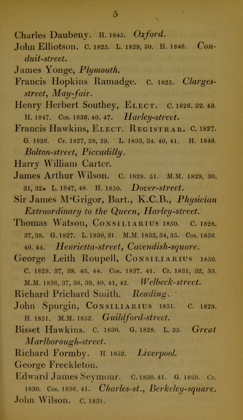 o Charles Daubeny. H. 1845. Oxford. John Elliotson. C. 1825. L. 1829, 30. H. 1846. Con- duit-street. James Yonge, Plymouth. Francis Hopkins Ramadge. c. 1825. Clarges- street, May-fair. Henry Herbert Southey, Elect, c. 1826. 32. 49. H. 1847. Cos. 1836.40. 47. Harley-street. Francis Hawkins, Elect. Registrar. C. 1827. G. 1826. Cr. 1827, 28, 29. L. 1833, 34. 40, 41. H. 1848. Bolton-street, Piccadilly. Harry William Carter. James Arthur Wilson, c. i828. 51. M.M. 1829, 30, 31, 32# L. 1847, 48. H. 1850. Hover-street. Sir James M‘Grigor, Bart., K.C.B., Physician Extraordinary to the Queen, Harley-street. Thomas Watson, Consiliarius i850. c. 1828. 37,38. G. 1827. L. 1830,31. M.M. 1833, 34, 35. Cos. 1836. 40. 44. Henrietta-street, Cavendish-square. George Leith Roupell, Consiliarius 1850. C. 1829. 37, 38. 43, 44. Cos. 1837. 41. Cr. 1831, 32, 33. M.M. 1836, 37, 38, 39, 40, 4i, 42. Welheck-street. Richard Prichard Smith. Reading. ' John Spurgin, Consiliarius i85i. c. 1829. H. 1851. M.M. 1852. Guildford-street. Bisset Hawkins, c. 1830. G. 1828. L. 35. Great Marlborough-street. Richard Formby. H. 1852. Liverpool. George Freckleton. Edward James Seymour. C. 1830.41. G. 1829. Cr. 1830. Cos. 1836. 41. Charles-st., Berkeley-square. John Wilson, c. 1831.