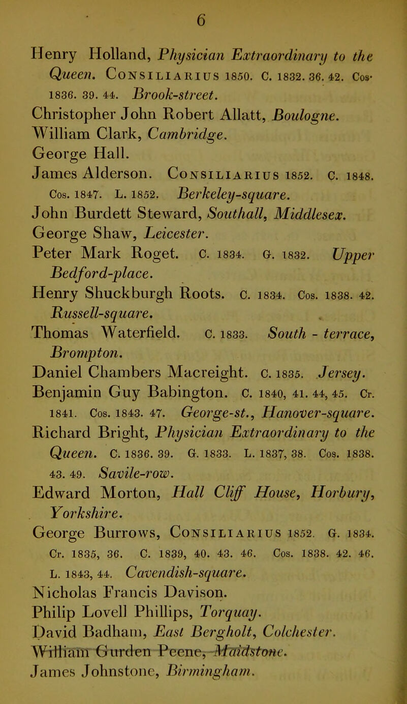 Henry Holland, Physician Extraordinary to the Queen. CONSILIARIUS 1850. C. 1832. 36. 42. Cos- 1836. 39.44. Brook-street. Christopher John Robert Allatt, Boulogne. William Clark, Cambridge. George Hall. James Alderson. Consiliarius 1852. c. 1848. Cos. 1847. L. 1852. Berkeley-square. John Burdett Steward, Southall, Middlesex. George Shaw, Leicester. Peter Mark Roget. c. 1834. g. 1832. Upper Bedford-place. Henry Shuck burgh Roots, c. 1834. Cos. 1838. 42. Russell-square. Thomas Waterfield. c. 1833. South - terrace, Brompton. Daniel Chambers Macreight. c. 1835. Jersey. Benjamin Guy Babington. c. 1840, 4i. 44, 45. Cr. 1841. Cos. 1843. 47. George-st., Hanover-square. Richard Bright, Physician Extraordinary to the Queen. C. 1836. 39. G. 1833. L. 1837, 38. Cos. 1838. 43. 49. Savile-row. Edward Morton, Hall Cliff House, Horbury, Yorkshire. George Burrows, Consiliarius 1852. G. 1834. Cr. 1835, 36. C. 1839, 40. 43. 46. Cos. 1838. 42. 46. L. 1843, 44. Cavendish-square. Nicholas Francis Davison. Philip Lovell Phillips, Torquay. David Badham, East Berg holt, Colchester. William Gurden Peene, Maidstone. James Johnstone, Birmingham.