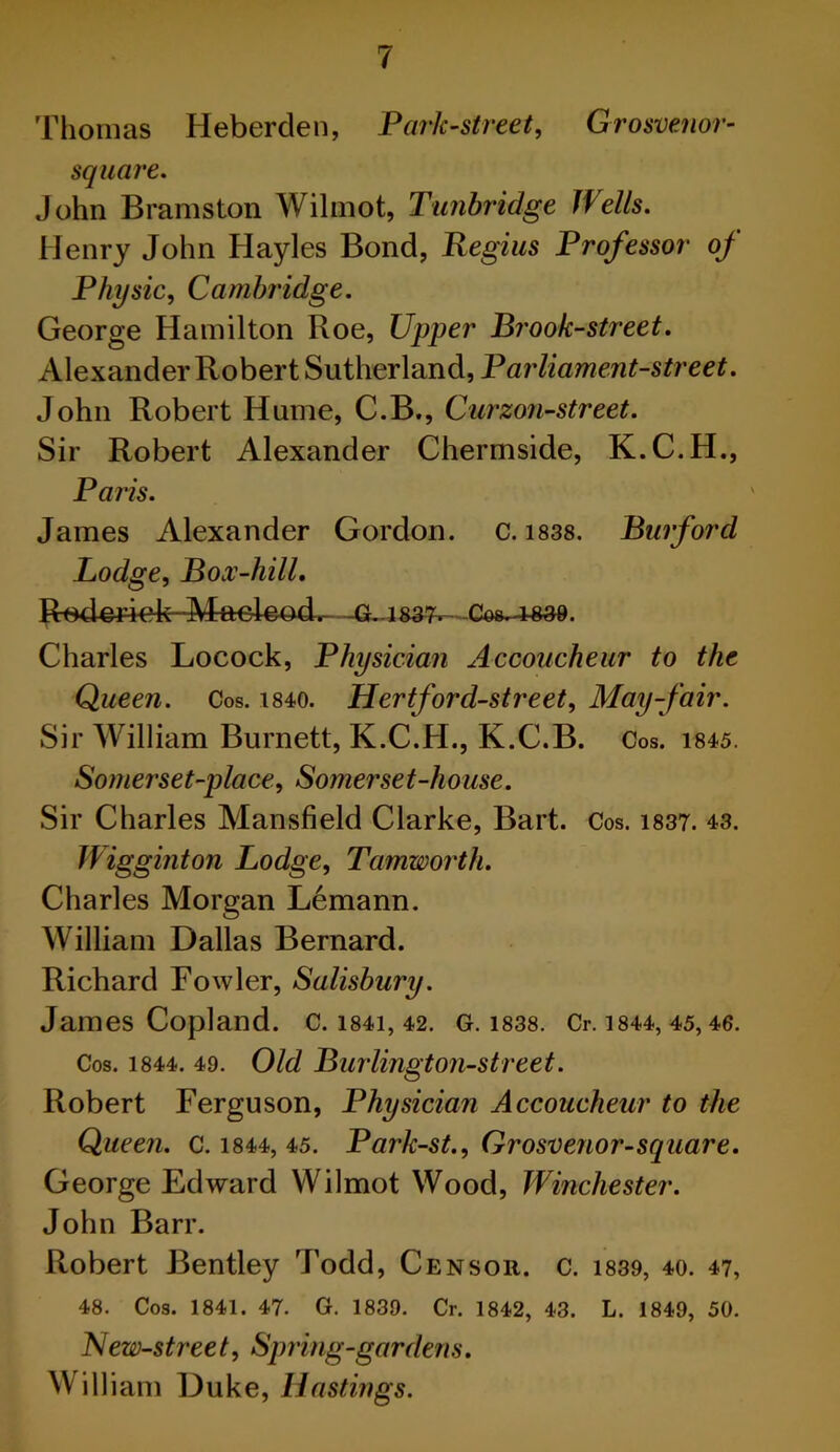 Thomas Heberden, Park-street, Grosvenor- square. John Bramston Wilmot, Tunbridge Wells. Henry John Hayles Bond, Regius Professor of Physic, Cambridge. George Hamilton Roe, Upper Brook-street. Alexander Robert Sutherland, Parliament-street. John Robert Hume, C.B., Curzon-street. Sir Robert Alexander Chermside, K.C.H., Paris. James Alexander Gordon, c. 1838. Burford Lodge, Box-hill. Roderiek—Maeleod.- -G.1837- Cos-rsae. Charles Locock, Physician Accoucheur to the Queen. Cos. 1840. Hertford-street, May-fair. Sir William Burnett, K.C.H., K.C.B. Cos. 1845. Somerset-place, Somerset-house. Sir Charles Mansfield Clarke, Bart. Cos. 1837. 43. Wigginton Lodge, Tamworth. Charles Morgan Lemann. William Dallas Bernard. Richard Fowler, Salisbury. James Copland. C. 1841, 42. G. 1838. Cr. 1844, 45, 46. Cos. 1844. 49. Old Burlington-street. Robert Ferguson, Physician Accoucheur to the Queen. C. 1844, 45. Park-st., Grosvenor-square. George Edward Wilmot Wood, Winchester. John Barr. Robert Bentley Todd, Censor, c. 1839, 40. 47, 48. Cos. 1841. 47. G. 1839. Cr. 1842, 43. L. 1849, 50. New-street, Spring-gardens. Will iam Duke, Hastings.