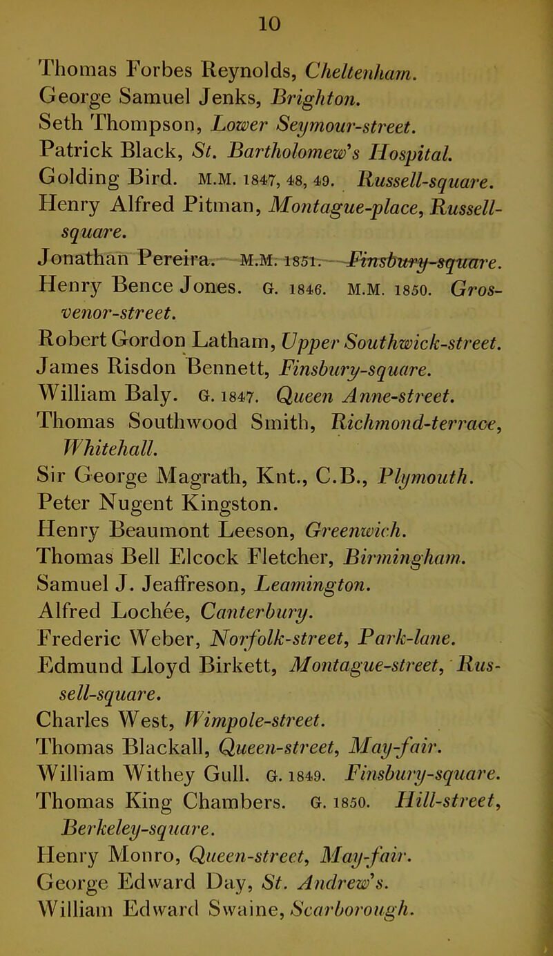 Thomas Forbes Reynolds, Cheltenham. George Samuel Jenks, Brighton. Seth Thompson, Lower Seymour-street. Patrick Black, St. Bartholomew's Hospital. Golding Bird. M.M. 1847, 48, 49. Russell-square. Henry Alfred Pitman, Mont ague-place, Russell- square. Jonathan Pereira. M.M. i85i. Finsbury-square. Henry Bence Jones. G. 1846. m.m. 1850. Gros- venor-street. Robert Gordon Latham, Upper Southwick-street. James Risdon Bennett, Finsbury-square. William Baly. G. 1847. Queen Anne-street. Thomas Southwood Smith, Richmond-terraoe, Whitehall. Sir George Magrath, Knt., C.B., Plymouth. Peter Nugent Kingston. Henry Beaumont Leeson, Greenwich. Thomas Bell Elcock Fletcher, Birmingham. Samuel J. Jeaffreson, Leamington. Alfred Lochee, Canterbury. Frederic Weber, Norfolk-street, Park-lcine. Edmund Lloyd Birkett, Montague-street, Rus- sell-square. Charles West, W imp ole-street. Thomas Blackall, Queen-street, May-fair. William Withey Gull. g. 1849. Finsbury-square. Thomas King Chambers. G. 1850. Hill-street, Berkeley-square. Henry Monro, Queen-street, May-fair. George Edward Day, St. Andrew's. William Edward Swaine, Scarborough.