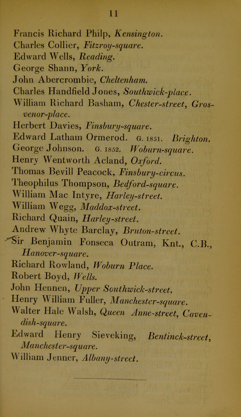 Francis Richard Philp, Kensington. Charles Collier, Fitzroy-square. Edward Wells, Reading. George Shann, York. John Abercrombie, Cheltenham. Charles Handheld Jones, Southwick-place. William Richard Basham, Chester-street, Gros- venor-place. Herbert Davies, Finsbury-square. Edward Latham Ormerod. g. i85i. Brighton. George Johnson. G. 1852. Wo burn-square. Henry Wentworth Acland, Oxford. Thomas Bevill Peacock, Finsbury-circus. Theophilus Thompson, Bedford-square. William Mac Intyre, Harley-street. William Wegg, Maddox-street. Richard Quain, Harley-street. Andrew Whyte Barclay, Bruton-street. Sir Benjamin Fonseca Outram, Knt., C.B., Hanover-square. Richard Rowland, Woburn Place. Robert Boyd, Wells. John ILennen, Upper Southwick-street. Ilenry William Fuller, Manchester-square. Walter Hale Walsh, Queen Anne-street, Caven- dish-square. Edward Henry Sieveking, Bentinck-street, Manchester-square. William Jenner, Albany-street.