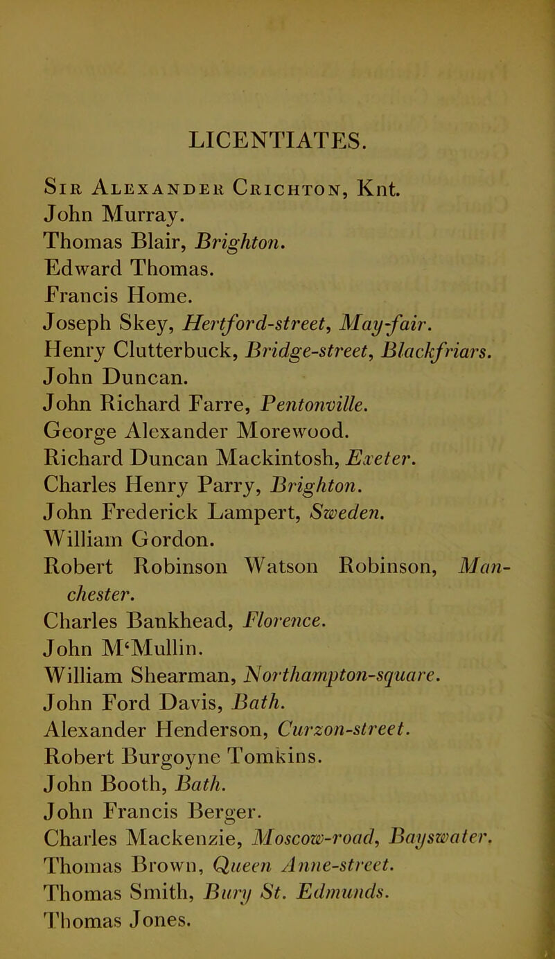 LICENTIATES. Sir Alexander Crichton, Knt. John Murray. Thomas Blair, Brighton. Edward Thomas. Francis Home. Joseph Skey, Hertforcl-street, May-fair. Henry Clutterbuck, Bridge-street, Blackfriars. John Duncan. John Richard Farre, Pentonville. George Alexander Morewood. Richard Duncan Mackintosh, Exeter. Charles Henry Parry, Brighton. John Frederick Lampert, Sweden. William Gordon. Robert Robinson Watson Robinson, Man- chester. Charles Bankhead, Florence. John M‘Mullin. William Shearman, Northampton-square. John Ford Davis, Bath. Alexander Henderson, Curzon-street. Robert Burgoyne Tomkins. John Booth, Bath. John Francis Berger. Charles Mackenzie, Moscow-road, Bay swat er. Thomas Brown, Queen Anne-street. Thomas Smith, Bury St. Edmunds. Thomas Jones.