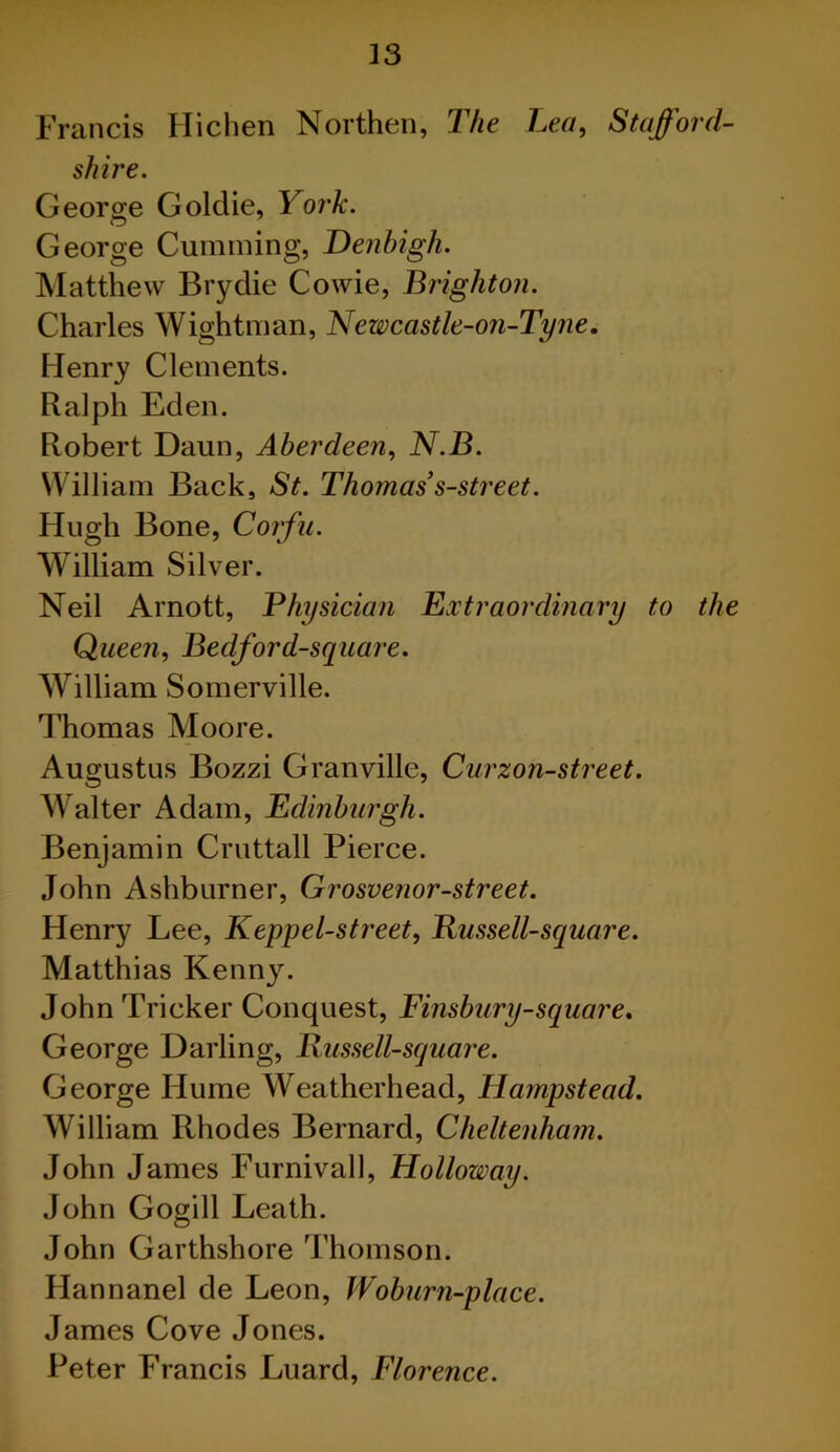 Francis Hichen Northen, The Lea, Stafford- shire. George Goldie, York. George Cumming, Denbigh. Matthew Brydie Cowie, Brighton. Charles Wightman, Newcastle-on-Tyne. Henry Clements. Ralph Eden. Robert Daun, Aberdeen, N.B. William Back, St. Thomas’s-street. Hugh Bone, Corfu. William Silver. Neil Arnott, Physician Extraordinary to the Queen, Bedford-square. William Somerville. Thomas Moore. Augustus Bozzi Granville, Curzon-street. Walter Adam, Edinburgh. Benjamin Cruttall Pierce. John Ashburner, Grosvenor-street. Henry Lee, Keppel-street, Russell-square. Matthias Kenny. John Tricker Conquest, Finsbury-square. George Darling, Russell-square. George Hume Weatherhead, Hampstead. William Rhodes Bernard, Cheltenham. John James Furnivall, Holloway. John Gogill Leath. John Garthshore Thomson. Hannanel de Leon, Woburn-place. James Cove Jones. Peter Francis Luard, Florence.