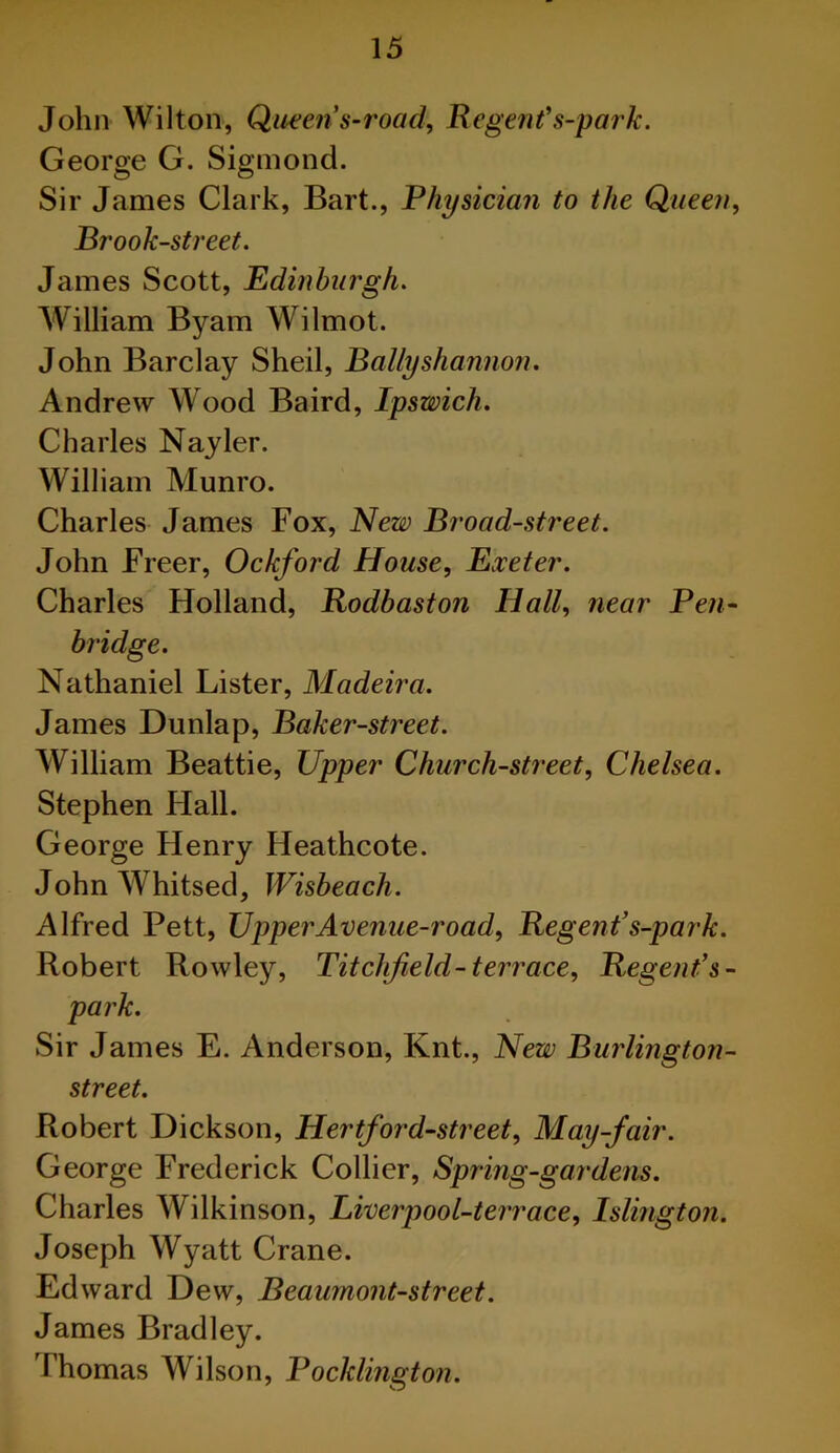 John Wilton, Queen s-road, Regent's-park. George G. Sigmond. Sir James Clark, Bart., Physician to the Queen, Brook-street. James Scott, Edinburgh. William Byam Wilmot. John Barclay Shell, Bally shannon. Andrew Wood Baird, Ipswich. Charles Nayler. William Munro. Charles James Fox, New Broad-street. John Freer, Ockford House, Exeter. Charles Holland, Rodbaston Hall, near Pen- Nathaniel Lister, Madeira. James Dunlap, Baker-street. William Beattie, Upper Church-street, Chelsea. Stephen Flail. George Henry Heathcote. John Whitsed, Wisbeach. Alfred Pett, Upper Avenue-road, Regent’s-park. Robert Rowley, Titchjield-terrace. Regent’s- park. Sir James E. Anderson, Knt., New Burlington- street. Robert Dickson, Hertford-street, May-fair. George Frederick Collier, Spring-gardens. Charles Wilkinson, Liverpool-terrace, Islington. Joseph Wyatt Crane. Edward Dew, Beaumont-street. James Bradley. Thomas Wilson, Pocklington.