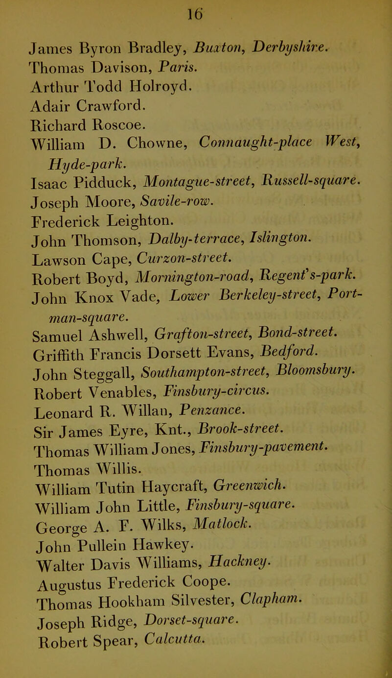 James Byron Bradley, Buxton, Derbyshire. Thomas Davison, Paris. Arthur Todd Holroyd. Adair Crawford. Richard Roscoe. William D. Chowne, Connaught-place West, Hyde-park. Isaac Pidduck, Montague-street, Bussell-square. Joseph Moore, Savile-row. Frederick Leighton. John Thomson, Dalby-terrace, Islington. Lawson Cape, Curzon-street. Robert Boyd, Morning ton-road, Regent' s-p ark. John Knox Vade, Lower Berkeley-street, Port- man-square. Samuel Ashwell, Graft on-street. Bond-street. Griffith Francis Dorsett Evans, Bedford. John Steggall, Southampton-street, Bloomsbury. Robert Venables, Finsbury-circus. Leonard R. Willan, Penzance. Sir James Eyre, Knt., Brook-street. Thomas William Jones, Finsbury-pavement. Thomas Willis. William Tutin Haycraft, Greenwich. William John Little, Finsbury-square. George A. F. AVilks, JMatlock. John Pullein Hawkey. Walter Davis Williams, Hackney. Augustus Frederick Coope. Thomas Hookham Silvester, Clapham. Joseph Ridge, Dor set-square. Robert Spear, Calcutta.