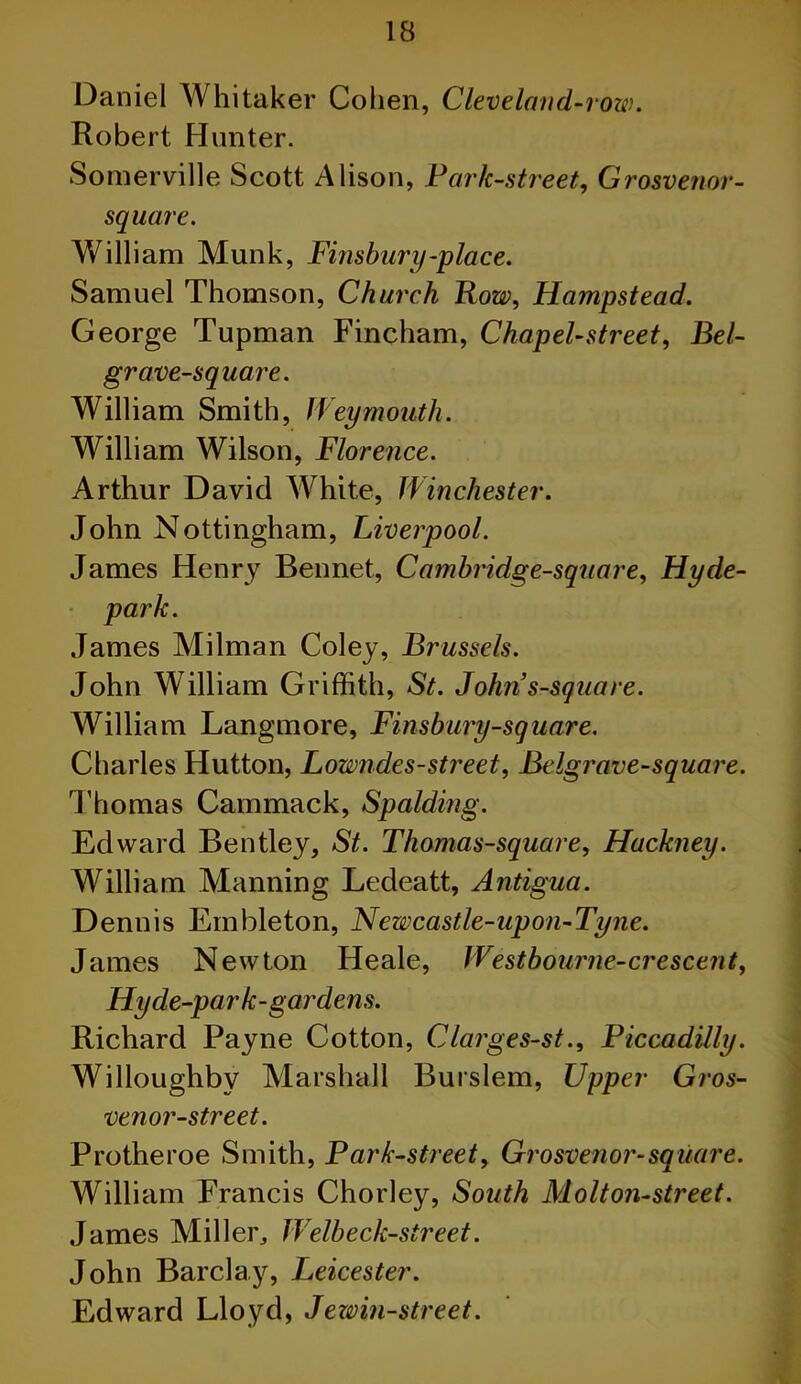 Daniel Whitaker Cohen, Cleveland-row. Robert Hunter. Somerville Scott Alison, Park-street, Grosvenor- square. William Munk, Finsbury-place. Samuel Thomson, Church Row, Hampstead. George Tupman Fincham, Chapel-street, Bel- grave-square. William Smith, Weymouth. William Wilson, Florence. Arthur David White, Winchester. John Nottingham, Liverpool. James Henry Bennet, Cambridge-square, Hyde- park. James Milman Coley, Brussels. John William Griffith, St. John s-square. William Langmore, Finsbury-square. Charles Hutton, Lowndes-street, Belgrave-square. Thomas Cammack, Spalding. Edward Bentley, St. Thomas-square, Hackney. William Manning Ledeatt, Antigua. Dennis Embleton, Newcastle-upon-Tyne. James Newton Heale, Westbourne-crescent, Hy de-park-gardens. Richard Payne Cotton, Clarges-st., Piccadilly. Willoughby Marshall Burslem, Upper Gros- venor-street. Protheroe Smith, Park-street, Grosvenor-square. William Francis Chorley, South Molton-street. James Miller, Welbeck-street. John Barclay, Leicester. Edward Lloyd, Jewin-street.