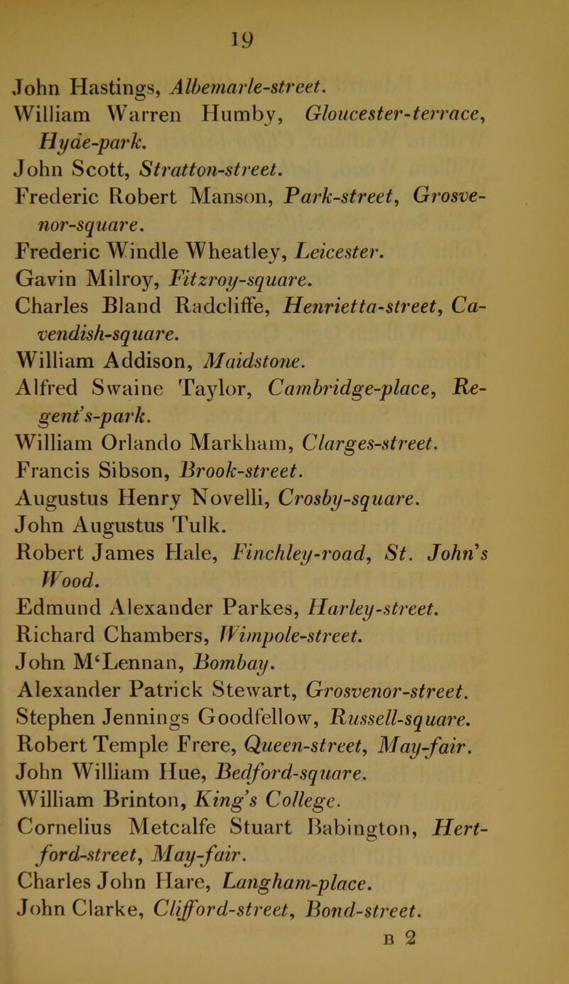 John Hastings, Albemarle-street. William Warren Humby, Gloucester-terrace, Hyde-park. John Scott, Stratton-street. Frederic Robert Manson, Park-street, Grosve- nor-square. Frederic Windle Wheatley, Leicester. Gavin Milroy, Fitzroy-square. Charles Bland Radcliffe, Henrietta-street, Ca- vendish-square. William Addison, Maidstone. Alfred Swaine Taylor, Cambridge-place, Re- gent’s-p ark. William Orlando Markham, Clarges-street. Francis Sibson, Brook-street. Augustus Henry Novelli, Crosby-square. John Augustus Tulk. Robert James Hale, Finchley-road, St. Johns Wood. Edmund Alexander Parkes, Harley-street. Richard Chambers, Wimpole-street. John M‘Lennan, Bombay. Alexander Patrick Stewart, Grosvenor-street. Stephen Jennings Goodfellow, Russell-square. Robert Temple Frere, Queen-street, May-fair. John William Hue, Bedford-square. William Brinton, Kings College. Cornelius Metcalfe Stuart Babington, Hert- ford-street. May-fair. Charles John Hare, Langham-place. John Clarke, Clifford-street. Bond-street. n 2