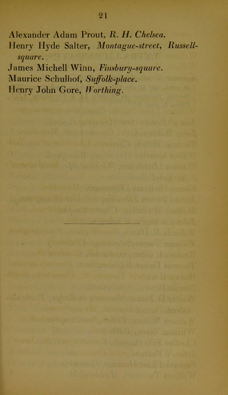 Alexander Adam Prout, R. H. Chelsea. Henry Hyde Salter, Mont ague-street, Russell- square. James Michell Winn, Fimbury-sqaare. Maurice Schulhof, Suffolk-place. Henry John Gore, Worthing.