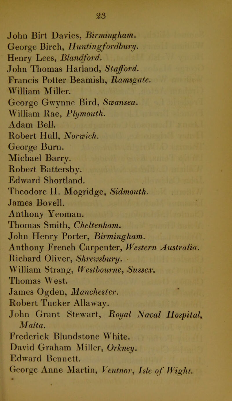 John Birt Davies, Birmingham. George Birch, H untin gfor dbury. Henry Lees, Blandford. John Thomas Harland, Stafford. Francis Potter Beamish, Ramsgate. William Miller. George Gwynne Bird, Swansea. William Rae, Plymouth. Adam Bell. Robert Hull, Norwich. George Burn. Michael Barry. Robert Battersby. Edward Shortland. Theodore H. Mogridge, Sidmouth. James Bovell. Anthony Yeoman. Thomas Smith, Cheltenham. John Henry Porter, Birmingham. Anthony French Carpenter, Western Australia. Richard Oliver, Shrewsbury. William Strang, Westbourne, Sussex. Thomas West. James Ogden, Manchester. Robert Tucker Allaway. John Grant Stewart, Royal Naval Hospital, Malta. Frederick Blundstone White. David Graham Miller, Orkney. Edward Bennett. George Anne Martin, Ventnor, Isle of Wight.