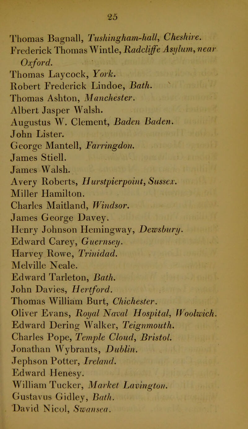 Thomas Bagnall, Tushingham-hall, Cheshire. Frederick Thomas Wintle, Radcliffe Asylum, near Oxford. Thomas Laycock, York. Robert Frederick Lindoe, Bath. Thomas Ashton, Manchester. Albert Jasper Walsh. Augustus W. Clement, Baden Baden. John Lister. George Mantell, Farringdon. James Stiell. James Walsh. Avery Roberts, IIurstpierpoint, Sussex. Miller Hamilton. Charles Maitland, Windsor. James George Davey. Henry Johnson Hemingway, Dewsbury. Edward Carey, Guernsey. Harvey Rowe, Trinidad. Melville Neale. Edward Tarleton, Bath. John Davies, Hertford. Thomas William Burt, Chichester. Oliver Evans, Royal Naval Hospital, Woolzvich. Edward Dering Walker, Teignmouth. Charles Pope, Temple Cloud, Bristol. Jonathan Wybrants, Dublin. Jephson Potter, Ireland. Edward Ilenesy. William Tucker, Market Lavington. Gustavus Gidley, Bath. David Nicol, Swansea.