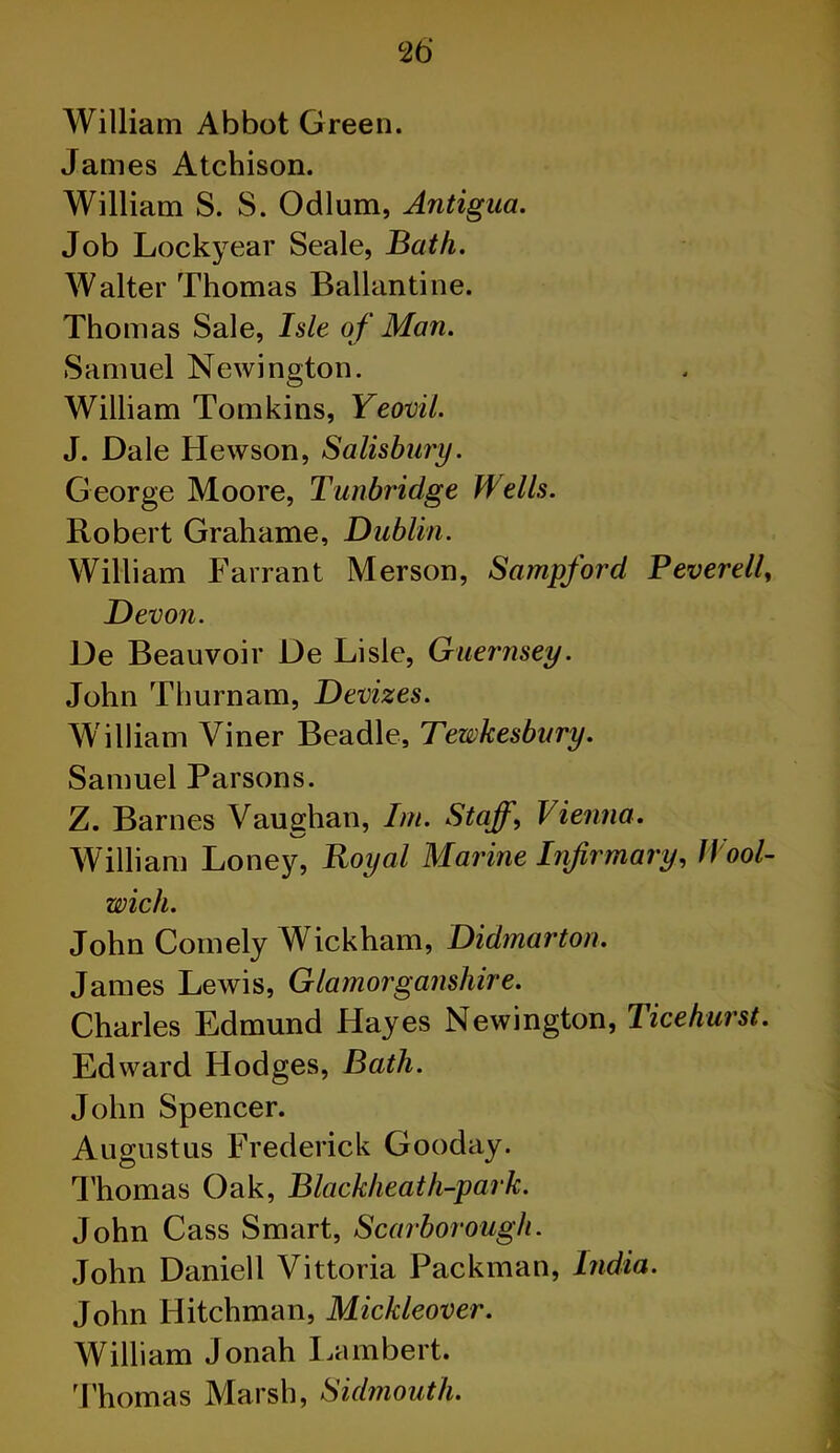 William Abbot Green. James Atchison. William S. S. Odium, Antigua. Job Lockyear Seale, Bath. Walter Thomas Ballantine. Thomas Sale, Isle of Man. Samuel Newington. William Tomkins, Yeovil. J. Dale Hewson, Salisbury. George Moore, Tunbridge Wells. Robert Grahame, Dublin. William Farrant Merson, Sampford BeverelU Dev 071. De Beauvoir De Lisle, Guernsey. John Tburn am, Devizes. William Viner Beadle, Tewkesbury. Samuel Parsons. Z. Barnes Vaughan, Im. Staff, Vienna. William Loney, Royal Marine Infirmary, Wool- wich. John Comely Wickham, Didmarton. James Lewis, Glamorganshire. Charles Edmund Hayes Newington, Ticehurst. Edward Hodges, Bath. John Spencer. Augustus Frederick Gooday. Thomas Oak, Blackheath-park. John Cass Smart, Scarborough. John Daniel 1 Vittoria Packman, India. John Hitchman, Mickleover. William Jonah Lambert. Thomas Marsh, Sulmouth. l