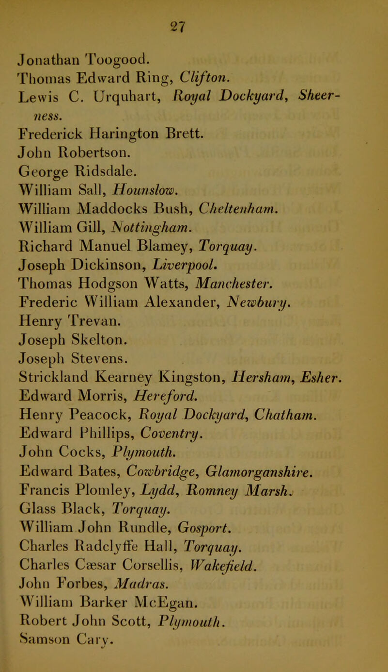 Jonathan Toogood. Thomas Edward Ring, Clifton. Lewis C. Urquhart, Royal Dockyard, Sheer- ness. Frederick Harington Brett. John Robertson. George Ridsdale. William Sail, Hounslow. William Maddocks Bush, Cheltenham. William Gill, Nottingham. Richard Manuel Blarney, Torquay. Joseph Dickinson, Liverpool. Thomas Hodgson Watts, Manchester. Frederic William Alexander, Newbury. Henry Trevan. Joseph Skelton. Joseph Stevens. Strickland Kearney Kingston, Hersha?n, Esher. Edward Morris, Hereford. Henry Peacock, Royal Dockyard, Chatham. Edward Phillips, Coventry. John Cocks, Plymouth. Edward Bates, Cozvbridge, Glamorganshire. Francis Plomley, Lydd, Romney Marsh. Glass Black, Torquay. William John Rundle, Gosport. Charles Radclyffe Hall, Torquay. Charles Caesar Corsellis, Wakefield. John Forbes, Madras. William Barker McEgan. Robert John Scott, Plymouth. Samson Cary.