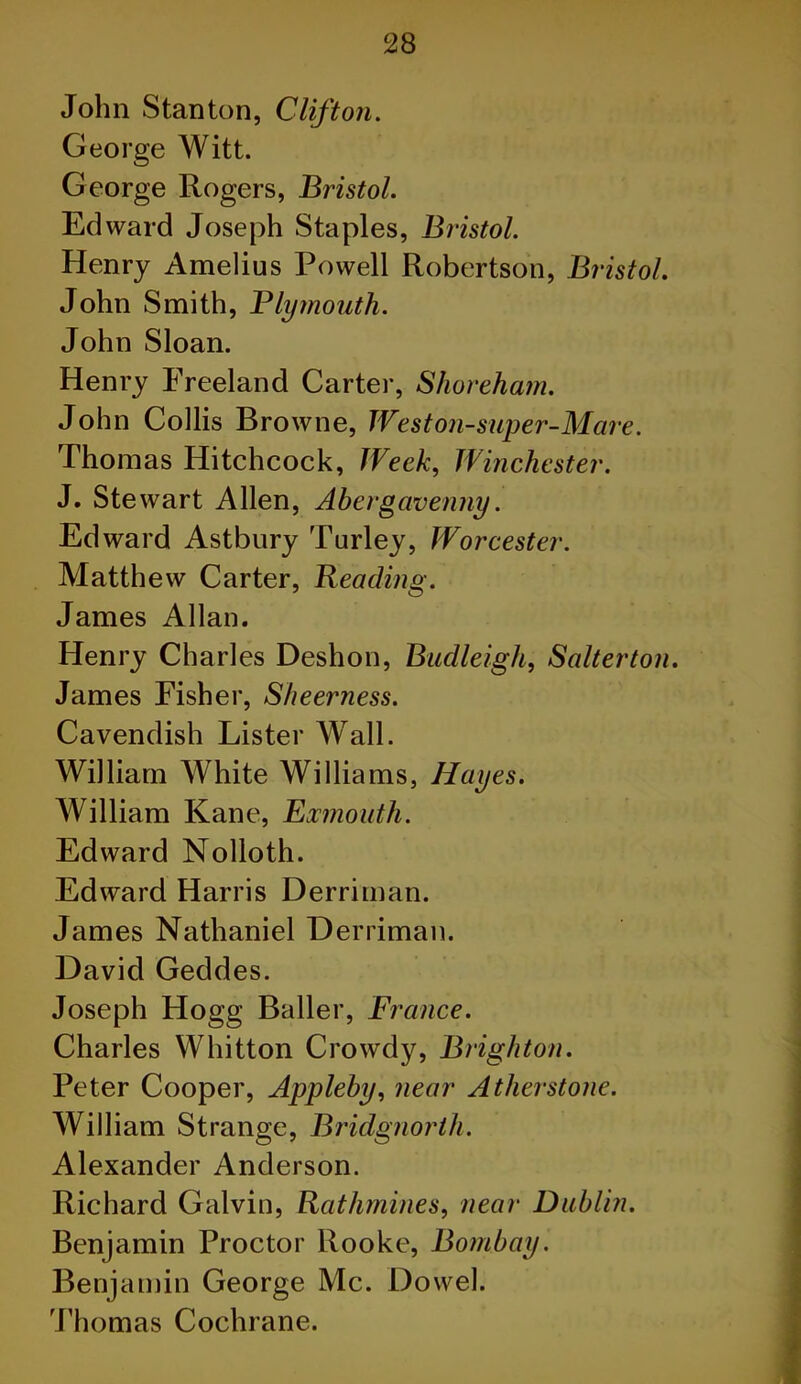 John Stanton, Clifton. George Witt. George Rogers, Bristol. Edward Joseph Staples, Bristol. Henry Amelius Powell Robertson, Bristol. John Smith, Plymouth. John Sloan. Henry Freeland Carter, Shoreham. John Collis Browne, Weston-super-Mare. Thomas Hitchcock, Week, Winchester. J. Stewart Allen, Abergavenny. Edward Astbury Turley, Worcester. Matthew Carter, Reading. James Allan. Henry Charles Deshon, Budleigh, Salterton. James Fisher, Sheerness. Cavendish Lister Wall. William White Williams, Hayes. William Kane, Eocmouth. Edward Nolloth. Edward Harris Derriman. James Nathaniel Derriman. David Geddes. Joseph Hogg Bailer, France. Charles Whitton Crowdy, Brighton. Peter Cooper, Appleby, near Atherstone. William Strange, Bridgnorth. Alexander Anderson. Richard Galvin, Rathmines, near Dublin. Benjamin Proctor Rooke, Bombay. Benjamin George Me. Dowel. Thomas Cochrane.