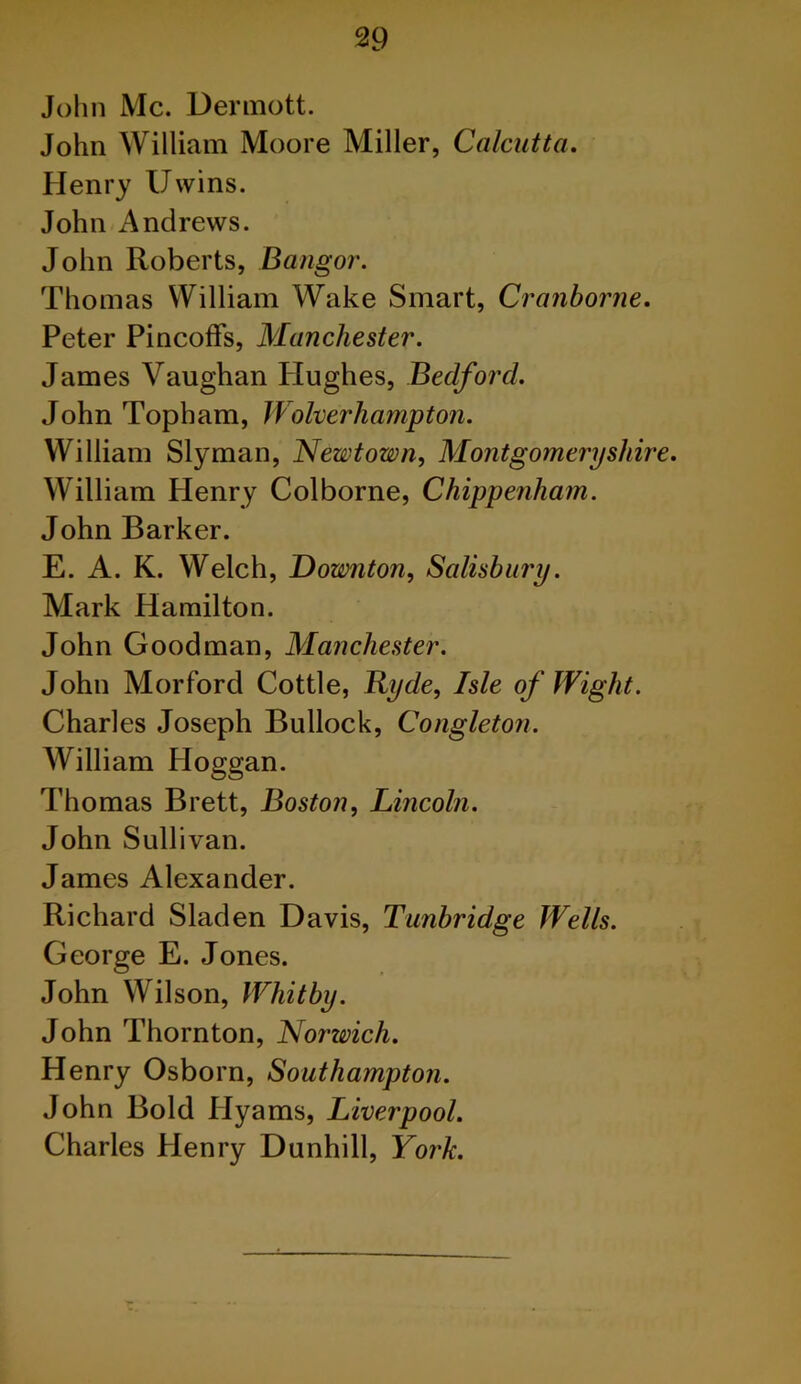 John Me. Dermott. John William Moore Miller, Calcutta. Henry Uvvins. John Andrews. John Roberts, Bangor. Thomas William Wake Smart, Cranborne. Peter Pincoffs, Manchester. James Vaughan Hughes, Bedford. John Topham, Wolverhampton. William Slyman, Newtown, Montgomeryshire. William Henry Colborne, Chippenham. John Barker. E. A. K. Welch, Downton, Salisbury. Mark Hamilton. John Goodman, Manchester. John M or ford Cottle, Hyde, Isle of Wight. Charles Joseph Bullock, Congleton. William Hoggan. Thomas Brett, Boston, Lincoln. John Sullivan. James Alexander. Richard Sladen Davis, Tunbridge Wells. George E. Jones. John Wilson, Whitby. John Thornton, Norwich. Henry Osborn, Southampton. John Bold Hyams, Liverpool. Charles Henry Dunhill, York.