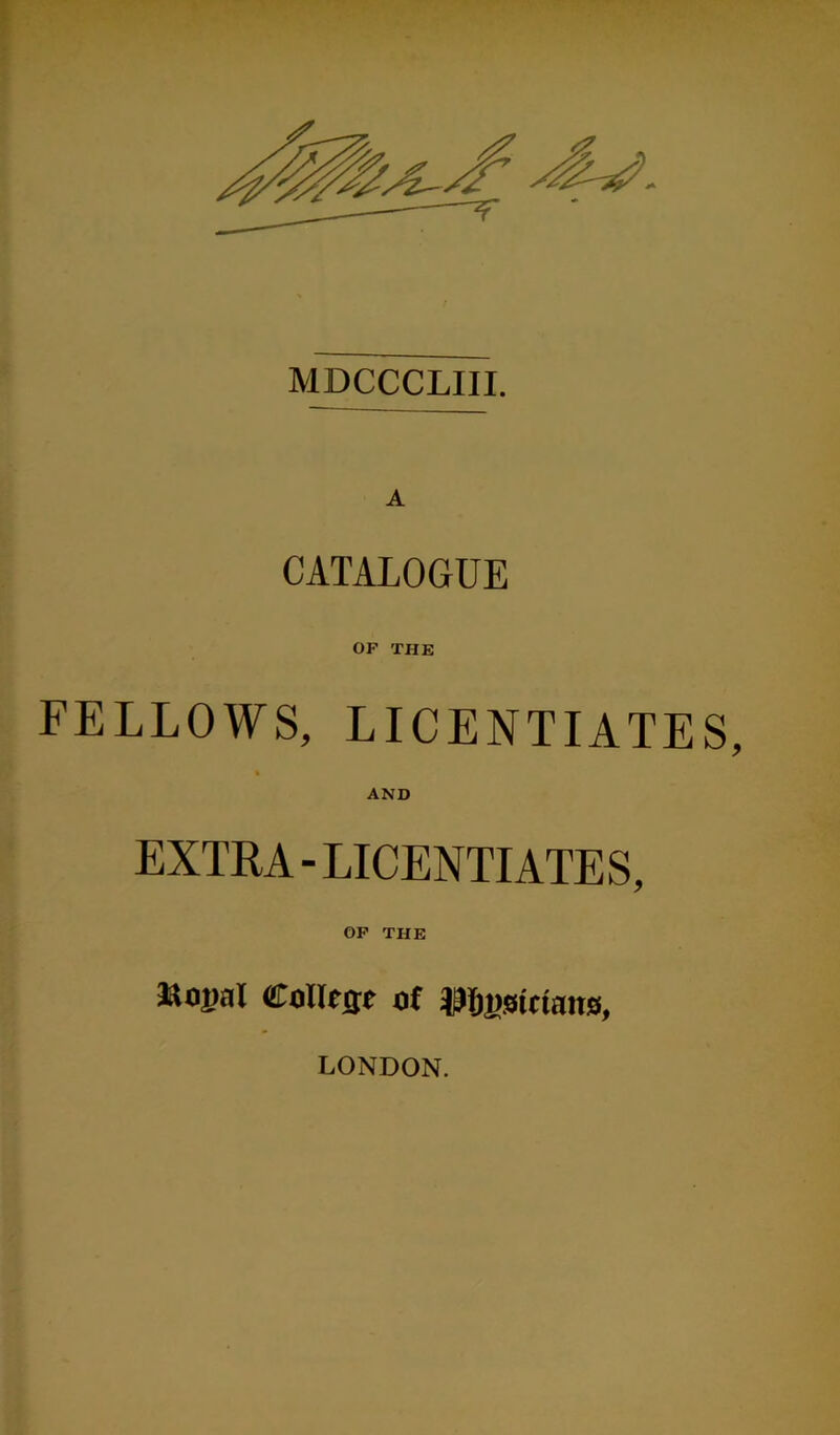 MDCCCLIII. A CATALOGUE OF THE FELLOWS, LICENTIATES, AND EXTRA-LICENTIATES, OF THE *U)pal Colfcije of Mimctans, LONDON.