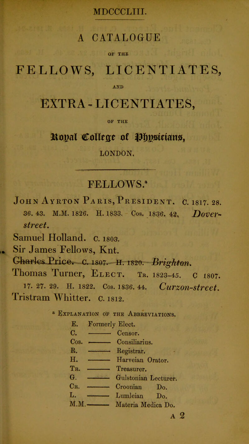 A CATALOGUE OF THE FELLOWS, LICENTIATES, AND EXTRA - LICENTIATES, OF THE &M)al Collecre of LONDON. FELLOWS.5' John Ayrton Pa ris, President. c. 1817. 28. 36. 43. M.M. 1826. H. 1833. Cos. 1836. 42, JDover- street. Samuel Holland, c. 1803. Sir James Fellows, Knt. GfeaHesJPrice. c. 1807. H. 1820. Brighton. Thomas Turner, Elect. Tr. 1823-45. c 1807. 17. 27. 29. H. 1822. Cos. 1836. 44. Curzon-street. Tristram Whitter. c. 1812. a Explanation of the Abbreviations. E. Formerly Elect. C. Censor. Cos. — Consiliarius. R. Registrar. H. Harveian Orator. Tr. Treasurer. G. Gulstonian Lecturer. Cr. Croonian Do. L. Lumleian Do. M.M. Materia Medica Do. A 2
