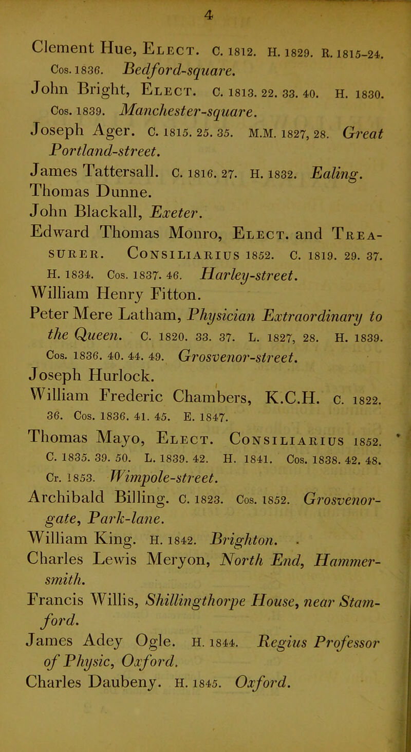 Clement Hue, Elect, c. 1812. H. 1829. R. isis-24. Cos. 1836. Bedford-square. John Bright, Elect, c. 1813. 22. 33. 40. H. i830. Cos. 1839. Manchester-square. Joseph Ager. c. 1815. 25/35. M.M. 1827, 28. Great Portland-street. James Tattersall. c. isie. 27. H. 1832. Ealing. Thomas Dunne. John Black all, Exeter. Edward Thomas Monro, Elect, and Trea- surer. CoNSILlARIUS 1852. C. 1819. 29. 37. H. 1834. Cos. 1837. 46. Harley-str eet. William Henry Fitton. Peter Mere Latham, Physician Extraordinary to the Queen, c. I820. 33. 37. L. 1827, 28. H. 1839. Cos. 1836. 40. 44. 49. Grosvenor-street. Joseph Hurlock. William Frederic Chambers, K.C.H. C. 1822. 36. Cos. 1836. 41. 45. E. 1847. Thomas Mayo, Elect. Consiliarius i852. C. 1835. 39. 50. L. 1839. 42. H. 1841. Cos. 1838. 42. 48. Cr. 1853. Wimpole-street. Archibald Billing. c. 1823. Cos. 1852. Grosvenor- gate, Park-lane. William King. h. 1842. Brighton. . Charles Lewis Mery on, North End, Hammer- smith. Francis Willis, Shillingthorpe House, near Stam- ford. James Adey Ogle. H. 1844. Begins Professor of Physic, Oxford. Charles Daubeny. H. 1845. Oxford.
