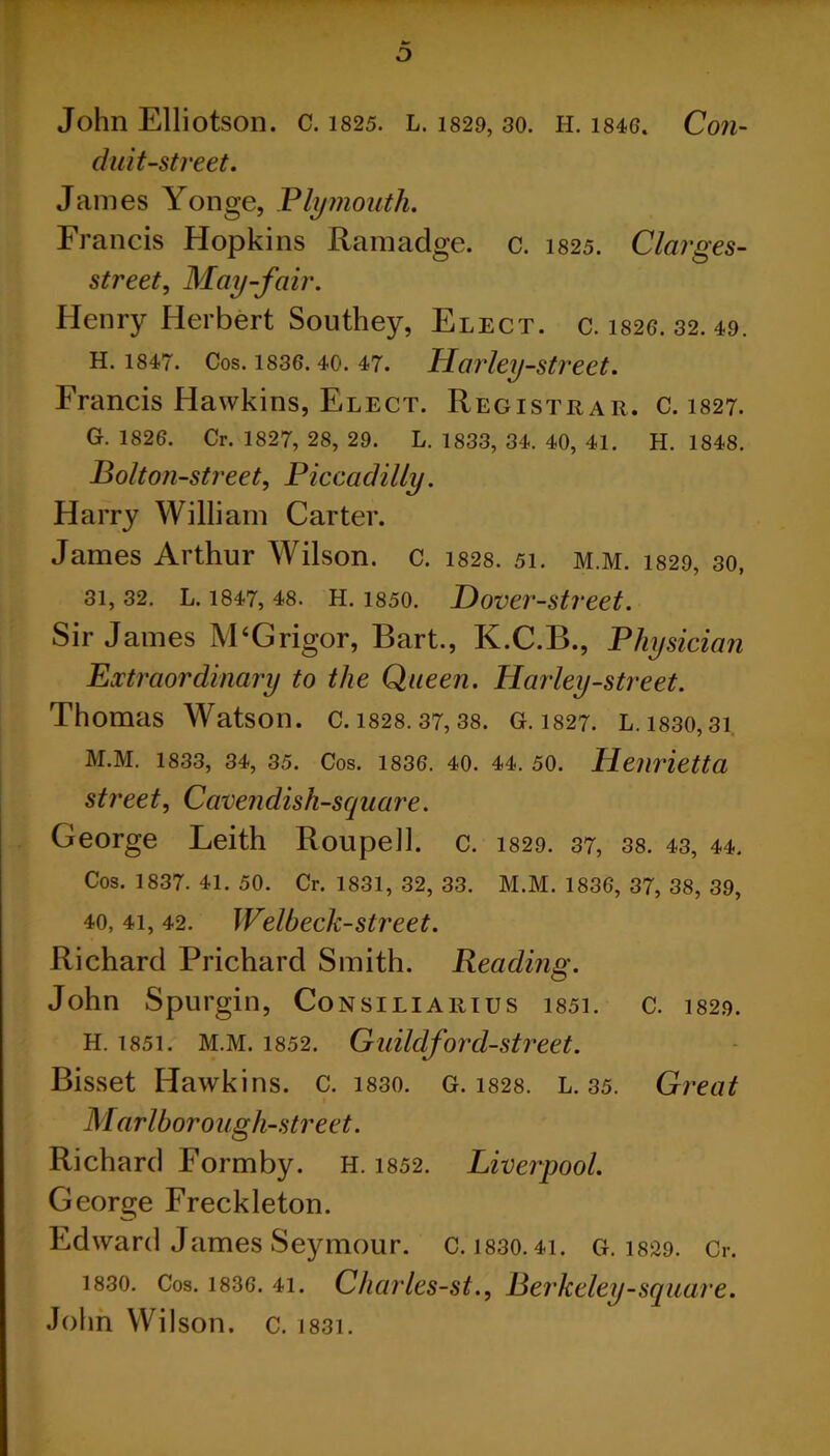 D John Elliotson. c. i825. L. 1829, 30. H. 1846. Con- duit-street. James Yonge, Plymouth. Francis Hopkins Ramadge. c. 1825. Clarges- street, May-fair. Henry Herbert Southey, Elect, c. 1826. 32. 49. H. 1847. Cos. 1836.40. 47. Harley-street. Francis Hawkins, Elect. Registrar, c. 1827. G. 1826. Cr. 1827, 28, 29. L. 1833, 34. 40, 41. H. 1848. Bolton-street, Piccadilly. Harry William Carter. James Arthur Wilson, c. 1828. 51. m.m. 1829, 30, 31, 32. L. 1847, 48. H. 1850. Hover-street. Sir James M‘G rigor, Bart., K.C.B., Physician Extraordinary to the Queen. Harley-street. Thomas Watson, c. 1828.37,38. G. 1827. L. 1830,31 M.M. 1833, 34, 35. Cos. 1836. 40. 44. 50. Henrietta street, Cavendish-square. George Leith Rouped, c. 1829. 37, 38. 43, 44. Cos. 1837. 41. 50. Cr. 1831, 32, 33. M.M. 1836, 37, 38, 39, 40, 4i, 42. Welbeck-street. Richard Prichard Smith. Reading. John Spurgin, Consiliarius i85i. c. 1829. H. i85i. M.M. 1852. Guildford-street. Bisset Hawkins, c. 1830. G. 1828. L. 35. Great Marlborough-street. Richard Formby. H. 1852. Liverpool. George Freckleton. Edward James Seymour, c. I830.41. G. 1829. Cr. 1830. Cos. 1836. 4i. Charlcs-st., Berkeley-square. John Wilson, c. 1831.