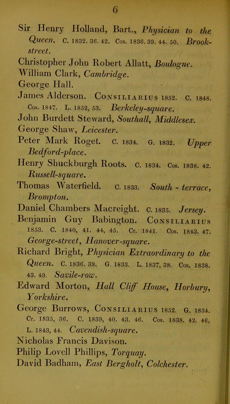 Sir Henry Holland, Bart., Physician to the Queen. C. 1832. 36. 42. Cos. 1836. 39. 44. 50. Brook- street. Christopher John Robert Allatt, Boulogne. William Clark, Cambridge. George Hall. James Alderson. Consiliarius 1852. c. 1848. Cos. 1847. L. 1852, 53. Berkeley-square. John Burdett Steward, Southall, Middlesex. George Shaw, Leicester. Peter Mark Roget. C. 1834. g. i832. Upper Bedford-place. Henry Shuck burgh Roots, c. 1834. Cos. 1838. 42. Russell-square. Thomas Waterfield. c. 1833. South - terrace, Brampton. Daniel Chambers Macreight. c. 1835. Jersey. Benjamin Guy Babington. Consiliarius 1853. C. 1840, 41. 44, 45. Cr. 1841. Cos. 1843. 47. George-street, Hanover-square. Richard Bright, Physician Extraordinary to the Queen. C. 1836. 39. G. 1833. L. 1837, 38. Cos. 1838. 43. 49. Savile-row. Edward Morton, Hall Cliff House, Horbury, Yorkshire. George Burrows, Consiliarius 1852. g. 1834. Cr. 1835, 36. C. 1839, 40. 43. 46. Cos. 1838. 42. 46. L. 1843, 44. Cavendish-square. Nicholas Francis Davison. Philip Lovell Phillips, Torquay. David Badham, East Berg holt, Colchester.