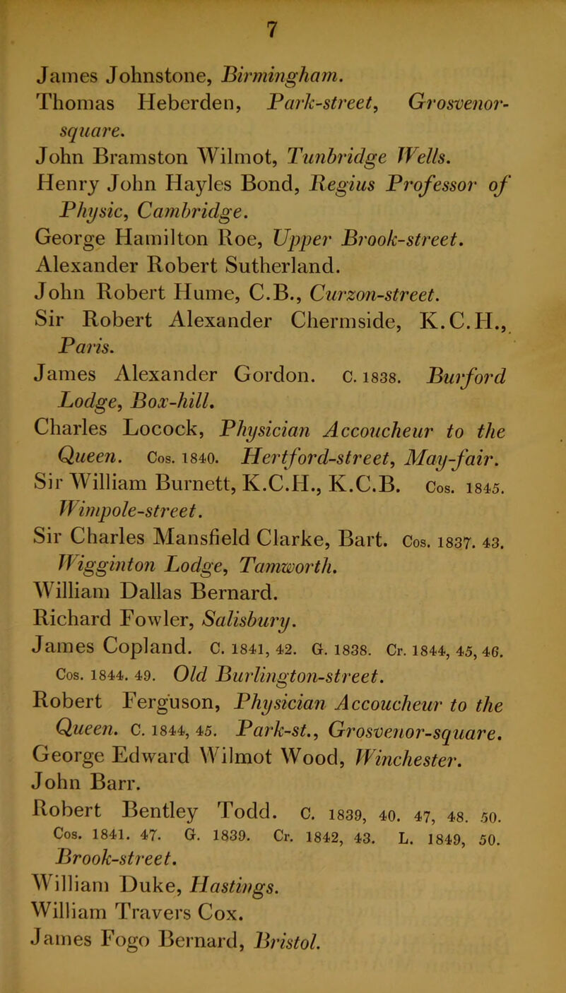 James Johnstone, Birmingham. Thomas IJeberden, Bark-street, Grosvenor- square. John Bramston Wilmot, Tunbridge Wells. Henry John Hayles Bond, Regius Brofessor of Bhysic, Cambridge. George Hamilton Roe, Upper Brook-street. Alexander Robert Sutherland. John Robert Hume, C.B., Curzon-street. Sir Robert Alexander Chermside, K.C.II., Baris. James Alexander Gordon, c. 1838. Burford Lodge, Box-liill. Charles Locock, Bhysician Accoucheur to the Queen. Cos. 1840. Hert ford-street, May-fair. Sir William Burnett, K.C.H., K.C.B. Cos. is45. Wimpole-street. Sir Charles Mansfield Clarke, Bart. Cos. 1837. 43. TJ'igginton Lodge, Tamworth. William Dallas Bernard. Richard Fowler, Salisbury. James Copland. C. 1841, 42. G. 1838. Cr. 1844, 45, 46. Cos. 1844. 49. Old Burlington-street. Robert Ferguson, Bhysician Accoucheur to the Queen. C. 1844, 45. Bark-st., Grosvenor-square. George Edward Wilmot Wood, Winchester. John Barr. Robert Bentley Todd. c. 1839, 40. 47, 48. 50. Cos. 1841. 47. G. 1839. Cr. 1842, 43. L. 1849, 50. Brook-street. Will iam Duke, Hastings. William Travers Cox. James Fogo Bernard, Bristol.