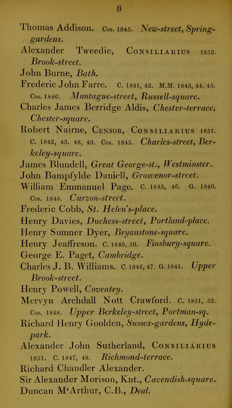 rl homas Addison. Cos. 1845. New-street, Spring- . gardens. Alexander Tweedie, Consiliarius i853. Brook-street. John Burne, Bath. Frederic John Farre. c. i84i, 42. m.m. 1843, 44, 45. Cos. 1846. Montague-street, Russell-square. Charles James Berridge Aldis, Chester-terrace, Chester-square. Robert Nairne, Censor, Consiliarius i85i. C. 1842, 43. 48, 49. Cos. 1845. Charles-street, Ber- keley-square. James Blundell, Great George-st., Westminster. John Bampfylde Daniell, Grosvenor-street. William Emmanuel Page. C. 1845, 46. G. 1840. Cos. 1848. Curzon-street. Frederic Cobb, St. Helen s-place. Henry Davies, Duchess-street, P ortland-place. Henry Sumner Dyer, Bryanstone-square. Henry Jeaffreson. c. 1849, 50. Finsbury-square. George E. Paget, Cambridge. Charles J. B. Williams. C.i846,47. G.i84i. Upper Brook-street. Henr}r Powell, Coventry. Mervyn Archdall Nott Crawford, c. i85i, 52. Cos. 1848. Upper Berkeley-street, P ortman-sq. Richard Henry Goolden, Sussex-gardens, Hyde- • Alexander John Sutherland, Consiliarius i85i. c. 1847, 48. Richmond-terrace. Richard Chandler Alexander. Sir Alexander Morison, Knt., Cavendish-square. Duncan M‘Arthur, C.B., Deal.