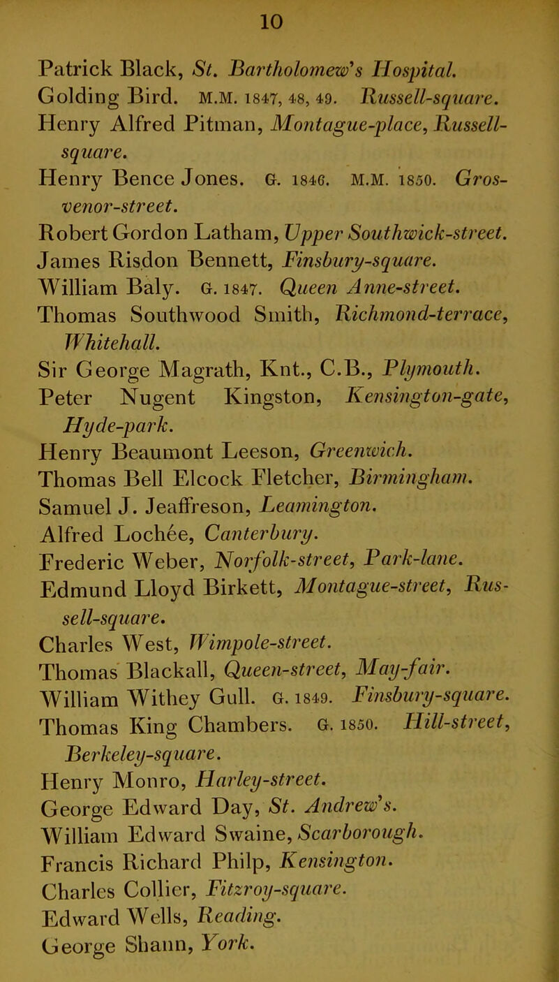 Patrick Black, St. Bartholomew's Hospital. Golding Bird. M.M. 1847, 48, 49. Bussell-square. Henry Alfred Pitman, Montague-place, Bussell- sqaare. Henry Bence Jones. G. i84G. m.m. 1850. Gros- venor-street. Robert Gordon Latham, Upper Southwick-street. James Ris.don Bennett, Finsbury-square. William Baly. G. 1847. Queen Anne-street. Thomas Southwood Smith, Richmond-terrace, Whitehall. Sir George Magrath, Knt., C.B., Plymouth. Peter Nugent Kingston, Kensingt on-gate, Hyde-park. Henry Beaumont Leeson, Greenwich. Thomas Bell Elcock Fletcher, Birmingham. Samuel J. Jeaffreson, Leamington. Alfred Lochee, Canterbury. Frederic Weber, Norfolk-street, Park-lane. Edmund Lloyd Birkett, Mont ague-street, Rus- sell-square. Charles West, Wimpole-street. Thomas Blackall, Queen-street, May-fair. William Withey Gull. G. 1849. Finsbury-square. Thomas King Chambers. G. 1850. Hill-street, Berkeley-square. Henry Monro, Harley-street. George Edward Day, St. Andrew's. William Edward Swaine, Scarborough. Francis Richard Philp, Kensington. Charles Collier, Fitzroy-square. Edward Wells, Reading. George Shann, York.