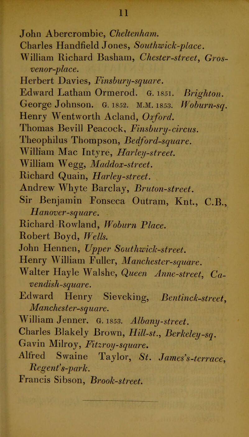 John Abercrombie, Cheltenham. Charles Handheld Jones, Southwick-place. William Richard Basham, Chester-street, Gros- venor-place. Herbert Davies, Finsbury-square. Edward Latham Ormerod. G. 1851. Brighton. George Johnson. G. 1852. m.m. 1853. Woburn-sq. Henry Wentworth Acland, Oxford. Thomas Bevill Peacock, Finsbury-circus. Theophilus Thompson, Bedford-square. William Mac Intvre, Harley-street. William Wegg, Maddox-street. Richard Quain, Harley-street. Andrew Whyte Barclay, Bruton-street. Sir Benjamin Fonseca Outram, Knt., C.B., Hanover-square. Richard Rowland, Woburn Place. Robert Boyd, Wells. John Hennen, Upper Southwick-street. Henry William Fuller, Manchester-square. Walter Ilayle Walshe, Queen Anne-street, Ca- vendish-square. Edward Henry Sieveking, Bentinck-street, Manchester-square. William Jenner. G. 1853. Albany-street. Charles Blakely Brown, Hill-st., Berkeley-sq. Gavin Milroy, Fitzroy-square. Alfred Swaine Taylor, St. James3s-terrace, Regent’s-park. Francis Sibson, Brook-street.