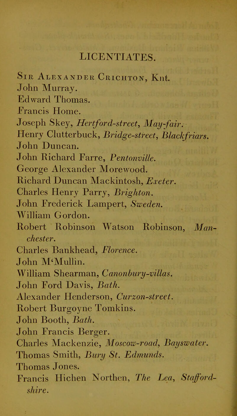 LICENTIATES. Sir Alexander Crichton, Knt. John Murray. Edward Thomas. Erancis Home. Joseph Skey, Hertford-street, May-fair. Henry Clutterbuck, Bridge-street, Blackfriars. John Duncan. John Richard Farre, Pentonville. George Alexander More wood. Richard Duncan Mackintosh, Exeter. Charles Henry Parry, Brighton. John Frederick Lampert, Sweden. William Gordon. Robert Robinson Watson Robinson, Man- chester. Charles Bankhead, Florence. John M‘Mullin. William Shearman, Canon bury-villas. John Ford Davis, Bath. Alexander Henderson, Curzon-street. Robert Burgoyne Tomkins. John Booth, Bath. John Francis Berger. Charles Mackenzie, Moscow-roacl, Bayswater. Thomas Smith, Bury St. Edmunds. Thomas Jones. Francis Hichen Northen, The Lea, Stafford- shire.
