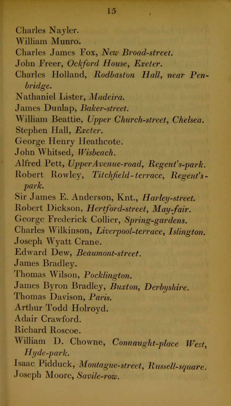 v Charles Nayler. William Munro. Charles James Fox, New Broad-street. John Freer, Ockford House, Exeter. Charles Holland, Rodbaston Hall, near Pen- bridge. Nathaniel Lister, Madeira. James Dunlap, Baker-street. William Beattie, Upper Church-street, Chelsea. Stephen Hall, Exeter. George Henry Heathcote. JohnWhitsed, Wisbeach. Alfred Pett, Upper Avenue-road, Regent’s-parh. Robert Rowley, Titclifield-terrace, Regent’s - park. Sir James E. Anderson, Knt., Harley-street. Robert Dickson, Hertford-street, May-fair. George Frederick Collier, Spring-gardens. Charles Wilkinson, Liverpool-terrace, Islington. Joseph Wyatt Crane. Edward Dew, Beaumont-street. James Bradley. Thomas Wilson, Pocklington. James Byron Bradley, Buxton, Derbyshire. Thomas Davison, Paris. Arthur Todd Holroyd. Adair Crawford. Richard Roscoe. William D. Chowne, Conn aught-place West, Hyde-park. Isaac Pidduck, Montague-street, Russell-square. Joseph Moore, Savile -row.