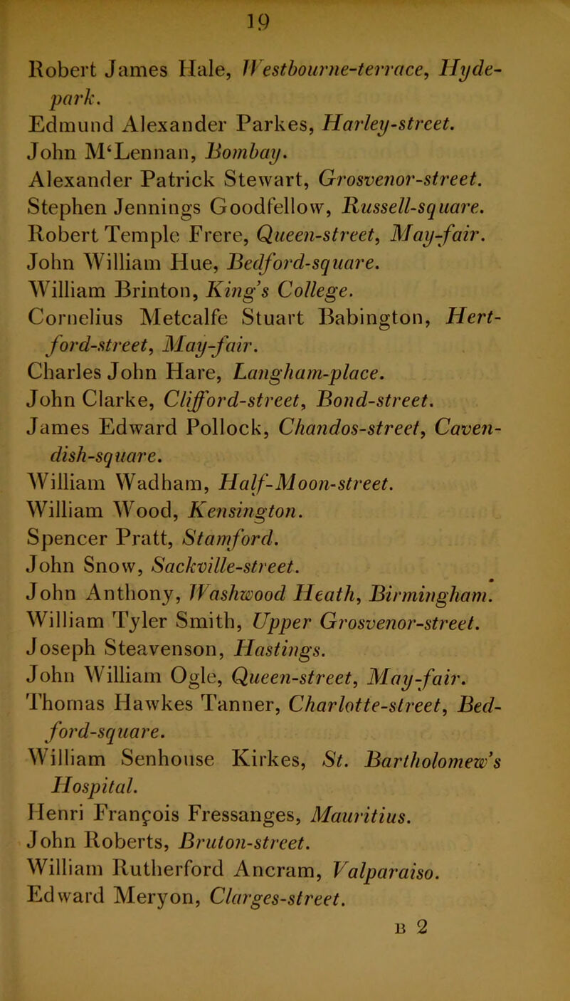 ip Robert James Hale, Westbourne-terrace, Hyde- park. Edmund Alexander Parkes, Harley-street. John M‘Lennan, Bombay. Alexander Patrick Stewart, Grosvenor-street. Stephen Jennings Goodfellow, Russell-square. Robert Temple Frere, Queen-street, May-fair. John William Hue, Bedford-square. William Brinton, King's College. Cornelius Metcalfe Stuart Babington, Hert- ford-street, May-fair. Charles John Hare, Langham-place. John Clarke, Clifford-strcet, Bond-street. James Edward Pollock, Chandos-street, Caven- dish-square. William Wad ham, Half-Moon-street. William Wood, Kensington. Spencer Pratt, Stamford. John Snow, Sackville-street. m John Anthony, Washwood Heath, Birmingham. William Tyler Smith, Upper Grosvenor-street. Joseph Steavenson, Hastings. John William Ogle, Queen-street, May-fair. Thomas Hawkes Tanner, Charlotte-street, Bed- ford-square. William Senhouse Kirkes, St. Bartholomew's Hospital. Henri Francois Fressanges, Mauritius. John Roberts, Bruton-strcet. William Rutherford Ancram, Valparaiso. Edward Meryon, Clarges-street. n 2