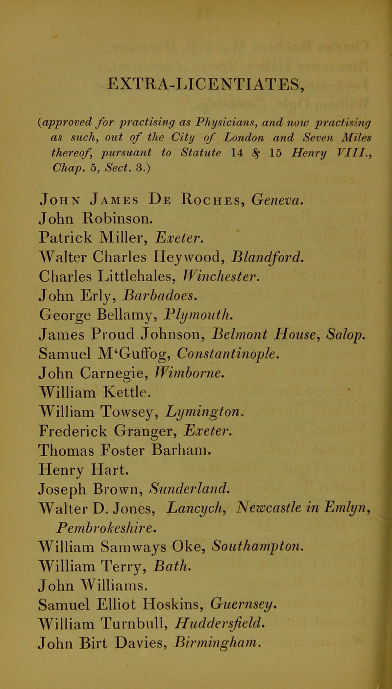 EXTRA-LICENTIATES, (iapproved for practising as Physicians, and now practising as such, out of the City of London and Seven Miles thereof, pursuant to Statute 14 15 Henry VIII., Chap. 5, Sect. 3.) John James De Roches, Geneva. John Robinson. Patrick Miller, Exeter. Walter Charles Heywood, Blandford. Charles Littlehales, Winchester. John Erly, Barbadoes. George Bellamy, Plymouth. James Proud Johnson, Belmont House, Salop. Samuel M‘Guffog, Constantinople. John Carnegie, Wimborne. William Kettle. William Towsey, Lymington. Frederick Granger, Exeter. Thomas Foster Barham. Henry Hart. Joseph Brown, Sunderland. Walter D. Jones, Lancych, Newcastle in Emlyn, Pembrokeshire. William Sam ways Oke, Southampton. William Terry, Bath. John Williams. Samuel Elliot Hoskins, Guernsey. William Turnbull, Huddersfield. John Birt Davies, Birmingham. ■
